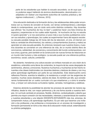 27
parte de los estudiantes que habitan la escuela secundaria, va de suyo que
no podemos seguir hablando de alumnos desinteresados, desmotivados o in-
adaptados sin realizar una importante autocrítica de nuestras prácticas y del
régimen institucional (…) (Peirone, 2012).
Una educación dedicada a la formación de los y las adolescentes debe poder encon-
trarse con su manera de concebir el mundo, con temas contemporáneos y abordajes
desde lo contemporáneo, que sin duda varía entre distintos contextos. Hay docentes
que afirman “los muchachos de hoy no leen” y podemos hacer una lista inmensa de
espacios y experiencias en los cuales están leyendo, “el muchacho de hoy no estudia
ni quiere aprender” y si nos acercamos un poco más a sus mundos pudiésemos cono-
cer sus estudios y aprendizajes, los cuales se experimentan fuera del espacio escolar.
La escuela paralela trabaja las 24 horas del día (la televisión, el cine, el internet con
toda su variedad de ofrecimientos), los valores y comportamientos (buenos y malos) se
aprenden en esta escuela paralela. Es entonces necesario que nuestros liceos y nues-
tros docentes se conviertan en una referencia de vida, de un mundo distinto lleno de
convivencia, solidaridad, de conciencia y conocimiento del mundo contemporáneo, con
sus crisis y guerras, pero también en la construcción de nuevas formas de relaciones en
un mundo más humano y más ecológico. La escuela puede ser una referencia política,
económica, social, cultural y ambiental.
No obstante, heredamos una cultura escolar con énfasis marcado en una visión de lo
académico, entendido como llenar de contenidos, la mayoría de las veces despojada de
sentimientos, afectos y emociones. Nuestros muchachos y muchachas se han hecho re-
nuentes a las clases tradicionales con docentes dadores y dadoras de clases y con muy
pobre aprendizaje significativo por parte de sus estudiantes. Este desencuentro como
reflexiona Peirone, acentúa la rebeldía y la resistencia a cumplir con las exigencias de
nuestros, muchas veces obsoletos, salones de clase. Es también por ello, que conside-
ramos fundamental dar un vuelco curricular a lo que enseñamos y a cómo lo enseña-
mos, y romper con estructuras curriculares rígidas, cerradas, homogéneas y estáticas.
Estamos abriendo la posibilidad de abordar los procesos de aprender de manera sig-
nificativa, desde la vida, con mayor pertinencia y de una forma acorde a nuestros tiem-
pos. Un currículo centrado en procesos, flexible, dinámico, contextualizado y abierto que
permita una mayor conexión con las necesidades, intereses y características de nuestros
y nuestras estudiantes y una relación DOCENTE-ESTUDIANTE más rica, amorosa, de
comprensión mutua y de aprendizaje significativo. Es por esto que hacemos una invita-
ción a los profesores y las profesoras a incorporarse en un proceso de investigación y
formación permanente en torno a los retos de la educación media actual, sistematizando
su práctica pedagógica.
 