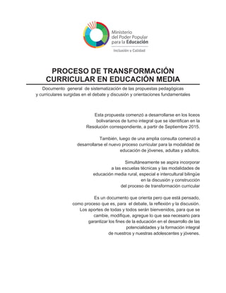Esta propuesta comenzó a desarrollarse en los liceos
bolivarianos de turno integral que se identifican en la
Resolución correspondiente, a partir de Septiembre 2015.
También, luego de una amplia consulta comenzó a
desarrollarse el nuevo proceso curricular para la modalidad de
educación de jóvenes, adultas y adultos.
Simultáneamente se aspira incorporar
a las escuelas técnicas y las modalidades de
educación media rural, especial e intercultural bilingüe
en la discusión y construcción
del proceso de transformación curricular
Es un documento que orienta pero que está pensado,
como proceso que es, para el debate, la reflexión y la discusión.
Los aportes de todas y todos serán bienvenidos, para que se
cambie, modifique, agregue lo que sea necesario para
garantizar los fines de la educación en el desarrollo de las
potencialidades y la formación integral
de nuestros y nuestras adolescentes y jóvenes.
PROCESO DE TRANSFORMACIÓN
CURRICULAR EN EDUCACIÓN MEDIA
Documento general de sistematización de las propuestas pedagógicas
y curriculares surgidas en el debate y discusión y orientaciones fundamentales
 