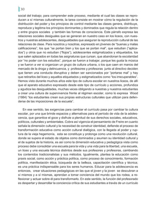 30
social del trabajo; para comprender este proceso, mediante el cual las clases se repro-
ducen a sí mismas culturalmente, la tarea consiste en mostrar cómo la regulación de la
distribución del poder y los principios de control mediante las clases genera, distribuye,
reproduce y legitima los principios dominantes y dominados que regula la relación dentro
y entre grupos sociales y también las formas de consciencia. Este párrafo expresa las
relaciones sociales desiguales que se generan en nuestro caso en los liceos, con nues-
tros y nuestras adolescentes, desigualdades que aseguran la reproducción cultural de las
relaciones de clase. Para nosotros y nosotras, expresado en jóvenes de “buenas y malas
calificaciones”, los que “se portan bien y los que se portan mal”, que estudian (“aplica-
dos”) y otros que no estudian (“flojos”), adolescentes estigmatizados y etiquetados, los
que salen aplazados en todas las asignaturas que cursan, que abandonan la escolaridad
por “no poder con los estudios”, porque se fueron a trabajar, porque les gusta la música
y se fueron a ver si organizan un grupo de cultura urbana, o los que caen en manos del
mercado de la droga y delincuencia, y profesores y profesoras junto al directivo deciden
que tienen una conducta disruptiva y deben ser sancionados por “portarse mal” y hay
que retirarlos del liceo y aquellos etiquetados y estigmatizados como “los irrecuperables”.
Hemos visto durante muchos años este tipo de cultura escolar en nuestros liceos, de allí
que el aparato educativo expresado desde este tipo de currículo y acciones, profundiza
y agudiza las desigualdades, muchas veces obligando a nuestras y nuestros estudiantes
a crear una cultura de supervivencia frente al régimen escolar, como lo expresa Wood
(1984) “los estudiantes crean sus propias estructuras culturales que utilizan para defen-
derse de las imposiciones de la escuela”.
En ese sentido, las exigencias para cambiar el currículo pasa por cambiar la cultura
escolar, por una que brinde espacios y alternativas para el período de vida de la adoles-
cencia, que garantice el goce y disfrute a plenitud de sus derechos sociales, educativos,
políticos, culturales y ambientales. Cobra así vigencia el pensamiento de Freire en cuanto
señala la dimensión cultural y la necesidad de construir identidad, defiende el proceso de
transformación educativa como acción cultural dialógica, con la llegada al poder y rup-
tura de la vieja hegemonía, esta se constituye y prolonga como una revolución cultural,
donde se supera el estado de objetos como dominados y asumen su identidad cultural y
el de sujetos de la historia, es así como la dimensión educativa y pedagógica vista como
proceso debe consolidar una escuela para la vida y una vida para la libertad, una escuela,
un liceo y una escuela técnica distintos desde sus profesores y profesoras, cambiando
los contenidos tradicionalistas y sus métodos. Igualmente, plantea la educación como
praxis social, como acción y práctica política, como proceso de conocimiento, formación
política, manifestación ética, búsqueda de la belleza, capacitación científica y técnica;
es una práctica indispensable para los seres humanos. Educar para la adolescencia es
entonces, crear situaciones pedagógicas en las que el joven y la joven se descubran a
sí mismos y a sí mismas, aprendan a tomar conciencia del mundo que los rodea, a re-
flexionar y actuar sobre él para transformarlo. En este sentido, la función del profesorado
es despertar y desarrollar la conciencia crítica de sus estudiantes a través de un currículo
 