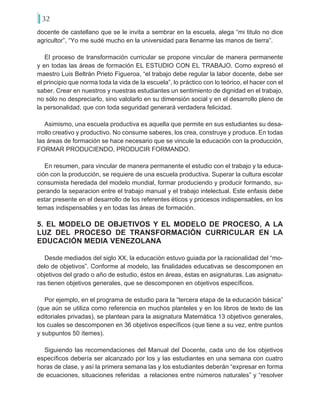 32
docente de castellano que se le invita a sembrar en la escuela, alega “mi titulo no dice
agricultor”, “Yo me sudé mucho en la universidad para llenarme las manos de tierra”.
El proceso de transformación curricular se propone vincular de manera permanente
y en todas las áreas de formación EL ESTUDIO CON EL TRABAJO. Como expresó el
maestro Luis Beltrán Prieto Figueroa, “el trabajo debe regular la labor docente, debe ser
el principio que norma toda la vida de la escuela”, lo práctico con lo teórico, el hacer con el
saber. Crear en nuestros y nuestras estudiantes un sentimiento de dignidad en el trabajo,
no sólo no despreciarlo, sino valolarlo en su dimensión social y en el desarrollo pleno de
la personalidad, que con toda seguridad generará verdadera felicidad.
Asimismo, una escuela productiva es aquella que permite en sus estudiantes su desa-
rrollo creativo y productivo. No consume saberes, los crea, construye y produce. En todas
las áreas de formación se hace necesario que se vincule la educación con la producción,
FORMAR PRODUCIENDO, PRODUCIR FORMANDO.
En resumen, para vincular de manera permanente el estudio con el trabajo y la educa-
ción con la producción, se requiere de una escuela productiva. Superar la cultura escolar
consumista heredada del modelo mundial, formar produciendo y producir formando, su-
perando la separacion entre el trabajo manual y el trabajo intelectual. Este enfasis debe
estar presente en el desarrollo de los referentes éticos y procesos indispensables, en los
temas indispensables y en todas las áreas de formación.
5. EL MODELO DE OBJETIVOS Y EL MODELO DE PROCESO, A LA
LUZ DEL PROCESO DE TRANSFORMACIÓN CURRICULAR EN LA
EDUCACIÓN MEDIA VENEZOLANA
Desde mediados del siglo XX, la educación estuvo guiada por la racionalidad del “mo-
delo de objetivos”. Conforme al modelo, las finalidades educativas se descomponen en
objetivos del grado o año de estudio, éstos en áreas, éstas en asignaturas. Las asignatu-
ras tienen objetivos generales, que se descomponen en objetivos específicos.
Por ejemplo, en el programa de estudio para la “tercera etapa de la educación básica”
(que aún se utiliza como referencia en muchos planteles y en los libros de texto de las
editoriales privadas), se plantean para la asignatura Matemática 13 objetivos generales,
los cuales se descomponen en 36 objetivos específicos (que tiene a su vez, entre puntos
y subpuntos 50 ítemes).
Siguiendo las recomendaciones del Manual del Docente, cada uno de los objetivos
específicos debería ser alcanzado por los y las estudiantes en una semana con cuatro
horas de clase, y así la primera semana las y los estudiantes deberán “expresar en forma
de ecuaciones, situaciones referidas a relaciones entre números naturales” y “resolver
 
