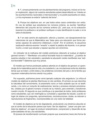 34
4. Y, consecuentemente con los planteamientos del programa, incluso en la me-
jor explicación, alguno de nuestros estudiantes estará desarrollando su “interés en
los acontecimientos nacionales e internacionales” y no podrá expresarlos en clase,
y si los expresase se estaría “saliendo del tema”.
5. Porque los objetivos son, en casi todos estos casos contenidos con verbo.
En vez de señalar que estudiamos los números enteros, se escribe “identificar
elementos del conjunto de los números enteros (Z)”, para que, en la evaluación
(examen) la profesora o el profesor verifiquen si esta identificación la sabe o no la
sabe el estudiante.
6. Y en este camino de explicación, silencio y examen, van desapareciendo las
intenciones de que la Matemática sea “base para una educación que forme per-
sonas capaces de autonomía intelectual y moral”. Por el contrario, la secuencia
explicación-silencio-examen “enseña” a repetir la palabra del docente, a no pensar
mucho, a creer que estudiar y repasar apuntes son sinónimos.
Un indicador de la ineficacia del modelo podríamos obtenerlo al evaluar el objetivo
general número 1: “Manifestar una actitud favorable hacia la matemática”. ¿Cuántos de
quienes estudian o han estudiado y aprobado la educación media manifiestan esa “acti-
tud favorable”? Sabemos que muy pocos.
El modelo que hemos practicado padece además en el objetivo de generar un apren-
dizaje de la matemática para la vida y la ciudadanía. Las vinculaciones entre los distintos
temas que se tratan y entre éstos y los problemas concretos del país o de la familia que
requieren matemática termina siendo muy pobre.
Por supuesto, podríamos poner como ejemplo cualquier otra asignatura. La crítica al
modelo de objetivos la plantea Stenhouse en dos sentidos. El primero es que desvirtúa
la naturaleza del conocimiento, al presentarlo como un todo acabado que se va dosifi-
cando, y no como un conjunto de explicaciones, teorías y procesos siempre provisiona-
les, creados por el género humano a través de su historia, para entender y transformar
nuestro mundo. El segundo es que contribuye a la pasividad de todos, tanto profesores
como estudiantes, que ven restringida su curiosidad y capacidad de estudio, cuando en
lugar de retarse con preguntas, aproximaciones, reconstrucciones, dudas, se reducen a
reproductores de fragmentos, incomprensibles sin una visión de totalidad.
El modelo de objetivos se ha ido degradando, produciendo una dinámica absurda en
que el centro de la educación parece que fuera “dar los objetivos”, “pasar una gran can-
tidad de objetivos”, en lugar de producir entendimiento, comprensión y desarrollo de las
potencialidades de las y los estudiantes.
El proceso de transformación curricular propone que avancemos hacia otra forma de
 