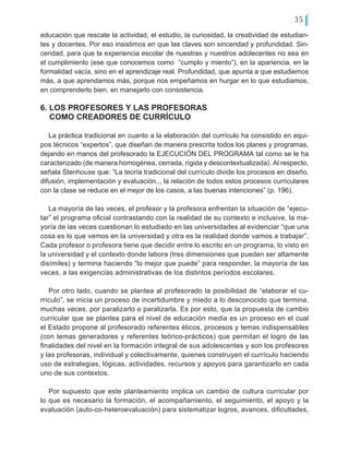 35
educación que rescate la actividad, el estudio, la curiosidad, la creatividad de estudian-
tes y docentes. Por eso insistimos en que las claves son sinceridad y profundidad. Sin-
ceridad, para que la experiencia escolar de nuestras y nuestros adolecentes no sea en
el cumplimiento (ese que conocemos como “cumplo y miento”), en la apariencia, en la
formalidad vacía, sino en el aprendizaje real. Profundidad, que apunta a que estudiemos
más, a que aprendamos más, porque nos empeñamos en hurgar en lo que estudiamos,
en comprenderlo bien, en manejarlo con consistencia.
6. LOS PROFESORES Y LAS PROFESORAS
COMO CREADORES DE CURRÍCULO
La práctica tradicional en cuanto a la elaboración del currículo ha consistido en equi-
pos técnicos “expertos”, que diseñan de manera prescrita todos los planes y programas,
dejando en manos del profesorado la EJECUCIÓN DEL PROGRAMA tal como se le ha
caracterizado (de manera homogénea, cerrada, rígida y descontextualizada). Al respecto,
señala Stenhouse que: “La teoría tradicional del currículo divide los procesos en diseño,
difusión, implementación y evaluación.., la relación de todos estos procesos curriculares
con la clase se reduce en el mejor de los casos, a las buenas intenciones” (p. 196).
La mayoría de las veces, el profesor y la profesora enfrentan la situación de “ejecu-
tar” el programa oficial contrastando con la realidad de su contexto e inclusive, la ma-
yoría de las veces cuestionan lo estudiado en las universidades al evidenciar “que una
cosa es lo que vemos en la universidad y otra es la realidad donde vamos a trabajar”.
Cada profesor o profesora tiene que decidir entre lo escrito en un programa, lo visto en
la universidad y el contexto donde labora (tres dimensiones que pueden ser altamente
disímiles) y termina haciendo “lo mejor que puede” para responder, la mayoría de las
veces, a las exigencias administrativas de los distintos períodos escolares.
Por otro lado, cuando se plantea al profesorado la posibilidad de “elaborar el cu-
rrículo”, se inicia un proceso de incertidumbre y miedo a lo desconocido que termina,
muchas veces, por paralizarlo o paralizarla. Es por esto, que la propuesta de cambio
curricular que se plantea para el nivel de educación media es un proceso en el cual
el Estado propone al profesorado referentes éticos, procesos y temas indispensables
(con temas generadores y referentes teórico-prácticos) que permitan el logro de las
finalidades del nivel en la formación integral de sus adolescentes y son los profesores
y las profesoras, individual y colectivamente, quienes construyen el currículo haciendo
uso de estrategias, lógicas, actividades, recursos y apoyos para garantizarlo en cada
uno de sus contextos.
Por supuesto que este planteamiento implica un cambio de cultura curricular por
lo que es necesario la formación, el acompañamiento, el seguimiento, el apoyo y la
evaluación (auto-co-heteroevaluación) para sistematizar logros, avances, dificultades,
 