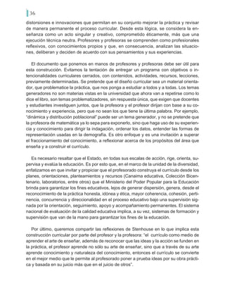 36
distorsiones e innovaciones que permitan en su conjunto mejorar la práctica y revisar
de manera permanente el proceso curricular. Desde esta lógica, se considera la en-
señanza como un acto singular y creativo, comprometido éticamente, más que una
ejecución técnica neutra. Profesores y profesoras se comprenden como profesionales
reflexivos, con conocimientos propios y que, en consecuencia, analizan las situacio-
nes, deliberan y deciden de acuerdo con sus pensamientos y sus experiencias.
El documento que ponemos en manos de profesores y profesoras debe ser útil para
esta construcción. Evitamos la tentación de entregar un programa con objetivos o in-
tencionalidades curriculares cerrados, con contenidos, actividades, recursos, lecciones,
previamente determinadas. Se pretende que el diseño curricular sea un material orienta-
dor, que problematice la práctica, que nos ponga a estudiar a todos y a todas. Los temas
generadores no son materias vistas en la universidad que ahora van a repetirse como lo
dice el libro, son temas problematizadores, sin respuesta única, que exigen que docentes
y estudiantes investiguen juntos, que la profesora y el profesor dirijan con base a su co-
nocimiento y experiencia, pero que no sean los que tiene la última palabra. Por ejemplo,
“dinámica y distribución poblacional” puede ser un tema generador, y no se pretende que
la profesora de matemática ya lo sepa para exponerlo, sino que haga uso de su experien-
cia y conocimiento para dirigir la indagación, ordenar los datos, entender las formas de
representación usadas en la demografía. Es otro enfoque y es una invitación a superar
el fraccionamiento del conocimiento, a reflexionar acerca de los propósitos del área que
enseña y a construir el currículo.
Es necesario resaltar que el Estado, en todas sus escalas de acción, rige, orienta, su-
pervisa y evalúa la educación. Es por esto que, en el marco de la unidad de la diversidad,
enfatizamos en que invitar y propiciar que el profesorado construya el currículo desde los
planes, orientaciones, planteamientos y recursos (Canaima educativa, Colección Bicen-
tenario, laboratorios, entre otros) que el Ministerio del Poder Popular para la Educación
brinda para garantizar los fines educativos, lejos de generar dispersión, genera, desde el
reconocimiento de la práctica honesta, idónea y ética, mayor coherencia, cohesión, perti-
nencia, concurrencia y direccionalidad en el proceso educativo bajo una supervisión sig-
nada por la orientación, seguimiento, apoyo y acompañamiento permanentes. El sistema
nacional de evaluación de la calidad educativa implica, a su vez, sistemas de formación y
supervisión que van de la mano para garantizar los fines de la educación.
Por último, queremos compartir las reflexiones de Stenhouse en lo que implica esta
construcción curricular por parte del profesor y la profesora: “el currículo como medio de
aprender el arte de enseñar, además de reconocer que las ideas y la acción se funden en
la práctica, el profesor aprende no sólo su arte de enseñar, sino que a través de su arte
aprende conocimiento y naturaleza del conocimiento, entonces el currículo se convierte
en el mejor medio que le permite al profesorado poner a prueba ideas por su obra prácti-
ca y basada en su juicio más que en el juicio de otros”.
 