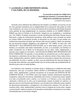 37
7. LA ESCUELA COMO REFERENTE SOCIAL
Y CULTURAL DE LA SOCIEDAD
“La escuela no puede ser reflejo de la
sociedad que tenemos, la escuela debe ser
reflejo de la sociedad que queremos”
Luís Beltrán Prieto Figueroa
Tomando como referencia las reflexiones del maestro Luis Beltrán, el cual fue uno de
los más grandes luchadores por la obligatoriedad de la educación del pueblo en tanto
crea ciudadanía, así como uno de los promotores de la importancia del Estado Docente
como garante de esta obligatoriedad, es necesario enfatizar en EL DEBER INDECLI-
NABLE que tiene el Estado en la formación integral de sus ciudadanos y ciudadanas
(art. 102, CRBV). El estado venezolano a través del Ministerio del Poder Popular para la
Educación y todas las instituciones educativas, tanto públicas como privadas (no existe
en nuestra CRBV la educación privada, la educación es una sola y lo que existen son
instituciones educativas privadas que ofrecen este servicio público), deben ser garantes
de una educación integral, obligatoria y de calidad (art. 103, CRBV), es decir que, LAS
ESCUELAS Y SUS DOCENTES SON ESTADO, por lo tanto deben asumir, junto a las
familias y la sociedad, este deber indeclinable, es más, si la sociedad y las familias no
están cumpliendo con el deber de la Educación de sus niños, niñas, adolescentes y
jóvenes como sujetos en formación, LAS ESCUELAS DEBEN SER REFERENTES DE
ESTA FORMACIÓN. Por ejemplo, si unas familias se caracterizan por un clima agresivo,
de desprecio y abandono de sus hijos e hijas y de violencia verbal y física; estos niños y
niñas, adolescentes y jóvenes, deben encontrar en la escuela un espacio de convivencia,
de solidaridad, de amor y respeto, es decir, que las experiencias de vida que tengan en
la escuela sean distintas, que experimenten que el mundo puede ser completamente di-
ferente al que viven en estas familias.
Los maestros y las maestras no pueden tener ni indiferencia ni indolencia ante estas
situaciones, sino que, al contrario, deben HACER LA DIFERENCIA para que nuestros
niños, niñas, adolescentes y jóvenes encuentren en la escuela UN ESPACIO DE RE-
FERENCIA SOCIAL Y CULTURAL para crear desde nuestras instituciones educativas:
ciudadanía, cultura de convivencia, solidaridad, bien común y compromiso social. respeto
a la vida y al ambiente; amor y estima a sí mismos, a sí mismas y a los y las demás;
valoración y disfrute por la vida y por el aprendizaje; respeto al trabajo en colectivo, al
ejercicio de una comunicación permanente y una escuela como referente social y político
de democracia participativa y protagónica y de construcción colectiva. Por otro lado, si
nuestros niños, niñas, adolescentes y jóvenes viven en hogares de mucho amor, respeto
y comunicación, deben encontrar en la escuela la continuidad, la coherencia y la comple-
mentariedad para su formación integral.
 