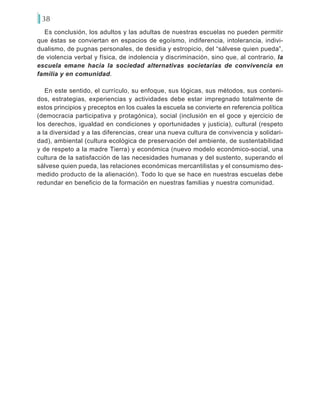 38
Es conclusión, los adultos y las adultas de nuestras escuelas no pueden permitir
que éstas se conviertan en espacios de egoísmo, indiferencia, intolerancia, indivi-
dualismo, de pugnas personales, de desidia y estropicio, del “sálvese quien pueda”,
de violencia verbal y física, de indolencia y discriminación, sino que, al contrario, la
escuela emane hacia la sociedad alternativas societarias de convivencia en
familia y en comunidad.
En este sentido, el currículo, su enfoque, sus lógicas, sus métodos, sus conteni-
dos, estrategias, experiencias y actividades debe estar impregnado totalmente de
estos principios y preceptos en los cuales la escuela se convierte en referencia política
(democracia participativa y protagónica), social (inclusión en el goce y ejercicio de
los derechos, igualdad en condiciones y oportunidades y justicia), cultural (respeto
a la diversidad y a las diferencias, crear una nueva cultura de convivencia y solidari-
dad), ambiental (cultura ecológica de preservación del ambiente, de sustentabilidad
y de respeto a la madre Tierra) y económica (nuevo modelo económico-social, una
cultura de la satisfacción de las necesidades humanas y del sustento, superando el
sálvese quien pueda, las relaciones económicas mercantilistas y el consumismo des-
medido producto de la alienación). Todo lo que se hace en nuestras escuelas debe
redundar en beneficio de la formación en nuestras familias y nuestra comunidad.
 