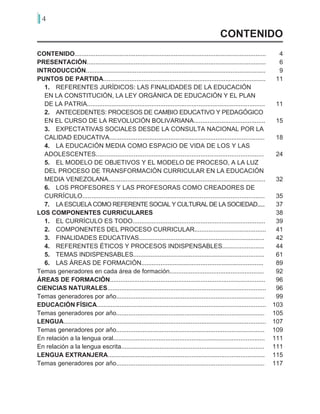 4
CONTENIDO..............................................................................................................
PRESENTACIÓN.......................................................................................................
INTRODUCCIÓN.......................................................................................................
PUNTOS DE PARTIDA.............................................................................................
1.	 REFERENTES JURÍDICOS: LAS FINALIDADES DE LA EDUCACIÓN
EN LA CONSTITUCIÓN, LA LEY ORGÁNICA DE EDUCACIÓN Y EL PLAN
DE LA PATRIA......................................................................................................
2.	 ANTECEDENTES: PROCESOS DE CAMBIO EDUCATIVO Y PEDAGÓGICO
EN EL CURSO DE LA REVOLUCIÓN BOLIVARIANA.........................................
3.	 EXPECTATIVAS SOCIALES DESDE LA CONSULTA NACIONAL POR LA
CALIDAD EDUCATIVA.........................................................................................
4.	 LA EDUCACIÓN MEDIA COMO ESPACIO DE VIDA DE LOS Y LAS
ADOLESCENTES.............................................................................................	
5.	 EL MODELO DE OBJETIVOS Y EL MODELO DE PROCESO, A LA LUZ
DEL PROCESO DE TRANSFORMACIÓN CURRICULAR EN LA EDUCACIÓN
MEDIA VENEZOLANA..........................................................................................
6.	 LOS PROFESORES Y LAS PROFESORAS COMO CREADORES DE
CURRÍCULO.....................................................................................................
7.	 LA ESCUELA COMO REFERENTE SOCIAL Y CULTURAL DE LA SOCIEDAD.....
LOS COMPONENTES CURRICULARES
1.	 EL CURRÍCULO ES TODO............................................................................
2.	 COMPONENTES DEL PROCESO CURRICULAR.........................................
3.	 FINALIDADES EDUCATIVAS........................................................................
4.	 REFERENTES ÉTICOS Y PROCESOS INDISPENSABLES........................
5.	 TEMAS INDISPENSABLES...........................................................................
6.	 LAS ÁREAS DE FORMACIÓN......................................................................
Temas generadores en cada área de formación......................................................
ÁREAS DE FORMACIÓN.........................................................................................
CIENCIAS NATURALES...........................................................................................
Temas generadores por año.....................................................................................
EDUCACIÓN FÍSICA.................................................................................................
Temas generadores por año.....................................................................................
LENGUA....................................................................................................................
Temas generadores por año.....................................................................................
En relación a la lengua oral.......................................................................................
En relación a la lengua escrita..................................................................................
LENGUA EXTRANJERA..........................................................................................
Temas generadores por año.....................................................................................
4
6
9
11
11
15
18
24
32
35
37
38
39
41
42
44
61
89
92
96
96
99
103
105
107
109
111
111
115
117
CONTENIDO
 