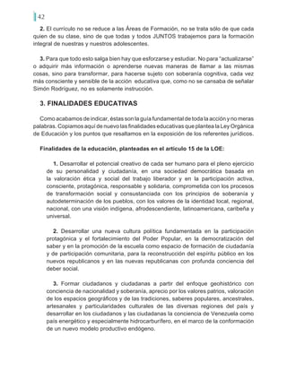 42
2. El currículo no se reduce a las Áreas de Formación, no se trata sólo de que cada
quien de su clase, sino de que todas y todos JUNTOS trabajemos para la formación
integral de nuestras y nuestros adolescentes.
3. Para que todo esto salga bien hay que esforzarse y estudiar. No para “actualizarse”
o adquirir más información o aprenderse nuevas maneras de llamar a las mismas
cosas, sino para transformar, para hacerse sujeto con soberanía cognitiva, cada vez
más consciente y sensible de la acción educativa que, como no se cansaba de señalar
Simón Rodríguez, no es solamente instrucción.
3. FINALIDADES EDUCATIVAS
Como acabamos de indicar, éstas son la guía fundamental de toda la acción y no meras
palabras. Copiamos aquí de nuevo las finalidades educativas que plantea la Ley Orgánica
de Educación y los puntos que resaltamos en la exposición de los referentes jurídicos.
Finalidades de la educación, planteadas en el artículo 15 de la LOE:
1. Desarrollar el potencial creativo de cada ser humano para el pleno ejercicio
de su personalidad y ciudadanía, en una sociedad democrática basada en
la valoración ética y social del trabajo liberador y en la participación activa,
consciente, protagónica, responsable y solidaria, comprometida con los procesos
de transformación social y consustanciada con los principios de soberanía y
autodeterminación de los pueblos, con los valores de la identidad local, regional,
nacional, con una visión indígena, afrodescendiente, latinoamericana, caribeña y
universal.
2. Desarrollar una nueva cultura política fundamentada en la participación
protagónica y el fortalecimiento del Poder Popular, en la democratización del
saber y en la promoción de la escuela como espacio de formación de ciudadanía
y de participación comunitaria, para la reconstrucción del espíritu público en los
nuevos republicanos y en las nuevas republicanas con profunda conciencia del
deber social.
3. Formar ciudadanos y ciudadanas a partir del enfoque geohistórico con
conciencia de nacionalidad y soberanía, aprecio por los valores patrios, valoración
de los espacios geográficos y de las tradiciones, saberes populares, ancestrales,
artesanales y particularidades culturales de las diversas regiones del país y
desarrollar en los ciudadanos y las ciudadanas la conciencia de Venezuela como
país energético y especialmente hidrocarburífero, en el marco de la conformación
de un nuevo modelo productivo endógeno.
 