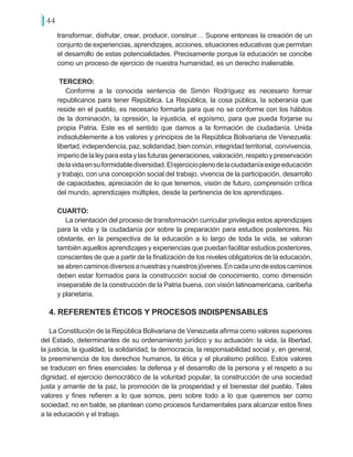 44
transformar, disfrutar, crear, producir, construir… Supone entonces la creación de un
conjunto de experiencias, aprendizajes, acciones, situaciones educativas que permitan
el desarrollo de estas potencialidades. Precisamente porque la educación se concibe
como un proceso de ejercicio de nuestra humanidad, es un derecho inalienable.
TERCERO:
Conforme a la conocida sentencia de Simón Rodríguez es necesario formar
republicanos para tener República. La República, la cosa pública, la soberanía que
reside en el pueblo, es necesario formarla para que no se conforme con los hábitos
de la dominación, la opresión, la injusticia, el egoísmo, para que pueda forjarse su
propia Patria. Este es el sentido que damos a la formación de ciudadanía. Unida
indisolublemente a los valores y principios de la República Bolivariana de Venezuela:
libertad,independencia,paz,solidaridad,biencomún,integridadterritorial, convivencia,
imperiodelaleyparaestaylasfuturasgeneraciones,valoración,respetoypreservación
delavidaensuformidablediversidad.Elejercicioplenodelaciudadaníaexigeeducación
y trabajo, con una concepción social del trabajo, vivencia de la participación, desarrollo
de capacidades, apreciación de lo que tenemos, visión de futuro, comprensión crítica
del mundo, aprendizajes múltiples, desde la pertinencia de los aprendizajes.
CUARTO:
La orientación del proceso de transformación curricular privilegia estos aprendizajes
para la vida y la ciudadanía por sobre la preparación para estudios posteriores. No
obstante, en la perspectiva de la educación a lo largo de toda la vida, se valoran
también aquellos aprendizajes y experiencias que puedan facilitar estudios posteriores,
conscientes de que a partir de la finalización de los niveles obligatorios de la educación,
seabrencaminosdiversosanuestrasynuestrosjóvenes.Encadaunodeestoscaminos
deben estar formados para la construcción social de conocimiento, como dimensión
inseparable de la construcción de la Patria buena, con visión latinoamericana, caribeña
y planetaria.
4. REFERENTES ÉTICOS Y PROCESOS INDISPENSABLES
La Constitución de la República Bolivariana de Venezuela afirma como valores superiores
del Estado, determinantes de su ordenamiento jurídico y su actuación: la vida, la libertad,
la justicia, la igualdad, la solidaridad, la democracia, la responsabilidad social y, en general,
la preeminencia de los derechos humanos, la ética y el pluralismo político. Estos valores
se traducen en fines esenciales: la defensa y el desarrollo de la persona y el respeto a su
dignidad, el ejercicio democrático de la voluntad popular, la construcción de una sociedad
justa y amante de la paz, la promoción de la prosperidad y el bienestar del pueblo. Tales
valores y fines refieren a lo que somos, pero sobre todo a lo que queremos ser como
sociedad; no en balde, se plantean como procesos fundamentales para alcanzar estos fines
a la educación y el trabajo.
 