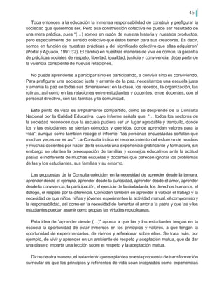 45
Toca entonces a la educación la inmensa responsabilidad de construir y prefigurar la
sociedad que queremos ser. Pero esa construcción colectiva no puede ser resultado de
una mera prédica, pues “(…) somos en razón de nuestra historia y nuestros productos,
pero especialmente del sentido colectivo que éstos tienen para sus creadores. Es decir,
somos en función de nuestras prácticas y del significado colectivo que ellas adquieren”
(Portal y Aguado, 1991:32). El cambio en nuestras maneras de vivir en común, la garantía
de prácticas sociales de respeto, libertad, igualdad, justicia y convivencia, debe partir de
la vivencia consciente de nuevas relaciones.
No puede aprenderse a participar sino es participando, a convivir sino es conviviendo.
Para prefigurar una sociedad justa y amante de la paz, necesitamos una escuela justa
y amante la paz en todas sus dimensiones: en la clase, los recesos, la organización, las
rutinas, así como en las relaciones entre estudiantes y docentes, entre docentes, con el
personal directivo, con las familias y la comunidad.
Este punto de vista es ampliamente compartido, como se desprende de la Consulta
Nacional por la Calidad Educativa, cuyo informe señala que: “… todos los sectores de
la sociedad reconocen que la escuela pudiera ser un lugar agradable y tranquilo, donde
los y las estudiantes se sientan cómodos y queridos, donde aprendan valores para la
vida”, aunque como también recoge el informe: “las personas encuestadas señalan que
muchas veces no es así”. La Consulta indica el reconocimiento del esfuerzo de muchos
y muchas docentes por hacer de la escuela una experiencia gratificante y formadora, sin
embargo se plantea la preocupación de familias y consejos educativos ante la actitud
pasiva e indiferente de muchas escuelas y docentes que parecen ignorar los problemas
de las y los estudiantes, sus familias y su entorno.
Las propuestas de la Consulta coinciden en la necesidad de aprender desde la ternura,
aprender desde el ejemplo, aprender desde la curiosidad, aprender desde el amor, aprender
desde la convivencia, la participación, el ejercicio de la ciudadanía, los derechos humanos, el
diálogo, el respeto por la diferencia. Coinciden también en aprender a valorar el trabajo y la
necesidad de que niños, niñas y jóvenes experimenten la actividad manual, el compromiso y
la responsabilidad, así como en la necesidad de fomentar el amor a la patria y que las y los
estudiantes puedan asumir como propias las virtudes republicanas.
Esta idea de “aprender desde (…)” apunta a que las y los estudiantes tengan en la
escuela la oportunidad de estar inmersos en los principios y valores, a que tengan la
oportunidad de experimentarlos, de vivirlos y reflexionar sobre ellos. Se trata más, por
ejemplo, de vivir y aprender en un ambiente de respeto y aceptación mutua, que de dar
una clase o impartir una lección sobre el respeto y la aceptación mutua.
Dicho de otra manera, el tratamiento que se plantea en esta propuesta de transformación
curricular es que los principios y referentes de vida sean integrados como experiencias
 
