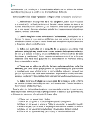 46
indispensables que contribuyan a la construcción reflexiva de un sistema de valores
asumido como guía para la acción en las diversas facetas de la vida.
Sobre los referentes éticos y procesos indispensables es necesario apuntar que:
1. Abarcan todos los aspectos de la vida del plantel, deben estar integradas
a la organización y el funcionamiento, a la forma en que se trabajan las áreas, a las
rutinas, a las actividades comunes y a las relaciones entre todos los que participan
en la vida escolar: docentes, directivos, estudiantes, trabajadores administrativos y
obreros, familias, comunidad.
2. Deben integrarse como dimensiones permanentes, prolongadas en el
tiempo. No es que a veces seamos solidarios o que esta semana apreciaremos la
diversidad humana, sino que la cultura escolar esté impregnada de práctica solidaria
y de aprecio a la diversidad humana.
3. Deben ser evaluados en el conjunto de los procesos escolares y las
prácticas pedagógicas y no sólo en el comportamiento de las y los estudiantes.
El liceo y la escuela técnica (y en general todos los centros educativos de todos
los niveles y modalidades) deben preguntarse continuamente si las actividades
escolares son o no (o hasta qué punto son) coherentes con los referentes éticos y
los procesos indispensables.
4. Tienen que ser objeto de reflexión de todos quienes participan en la vida
escolar y, por tanto, tienen que propiciarse las oportunidades para que individual
y colectivamente todas y todos tengan la oportunidad de elaborar y compartir sus
propias aproximaciones sobre estos referentes, ampliándolos e interpretándolos,
para que puedan servir de guía ética efectiva para pensar y autoevaluar sus acciones.
5. Deben tener una traducción en cada área de formación, tanto en forma
de recomendaciones metodológicas como en los contenidos. En este sentido son
transversales a todo el currículo.
Para la selección de los referentes éticos y procesos indispensables, tomamos como
base los principios constitucionales (la prefiguración de la sociedad que queremos ser),
enfatizando los elementos educativos implícitos en ellos:
1. Educar con, por y para todas y todos
2. Educar en, por y para la ciudadanía participativa y protagónica
3. Educar en, por y para el amor a la Patria, la soberanía y la autodeterminación
4. Educar en, por y para el amor, el respeto y la afirmación de la condición humana
5. Educar en, por y para la interculturalidad y la valoración de la diversidad
6. Educar en, por y para el trabajo productivo y la transformación social
 