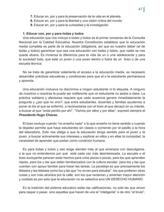 47
7. Educar en, por y para la preservación de la vida en el planeta
8. Educar en, por y para la libertad y una visión crítica del mundo
9. Educar en, por y para la curiosidad y la investigación
1. Educar con, por y para todas y todos
Una educación que nos incluya a todas y todos es el primer consenso de la Consulta
Nacional por la Calidad Educativa. Nuestra Constitución establece que la educación
media completa es parte de la educación obligatoria, así que es nuestro deber (el de
todas y todos) garantizar que sea una educación con todas y todos, que nadie se nos
quede afuera. Es inmensa la diferencia para la vida de un o una adolescente y para
la sociedad toda, que esté un joven o una joven dentro o fuera de un liceo o de una
escuela técnica.
No se trata de garantizar solamente el acceso a la educación media, es necesario
desarrollar prácticas educativas y condiciones para que el o la estudiante permanezca
y aprenda.
Una educación inclusiva no discrimina a ningún estudiante ni lo etiqueta. A ninguno
de nosotros o nosotras le puede ser indiferente que un estudiante no asista a clase. La
práctica solidaria y afectuosa requiere que cada ausencia genere inmediatamente la
pregunta y ¿por qué no vino?, que entre estudiantes, docentes y familias ayudemos a
poner al día al que se enfermó, a reconectarse con el liceo al que decayó en su interés,
a buscar al que “anda perdío por ahí”, “Vamos por ellos y por ellas”, expresó siempre el
Presidente Hugo Chávez.
El liceo excluye cuando “no enseña nada” o lo que enseña no tiene sentido o cuando
la dejadez permite que haya estudiantes sin clases o corriendo por el pasillo a la hora
del laboratorio. Esto nos obliga a que la educación tenga sentido para el joven y la
joven, a buscar activamente sus intereses y explorar en ellos y en ellas la curiosidad, la
necesidad de aprender que portan como condición humana.
Es para todas y todos y eso exige atender más al que amenaza con descolgarse,
a la que no entendemos por qué está cada vez más desinteresada. La escuela o el
liceo excluyente parecen estar hechos para unos pocos o pocas, para los que aprenden
rápido, para los y las que están familiarizados con la cultura escolar, para los y las que
cuentan con apoyo familiar para hacer las tareas. La paradoja es que precisamente los
tildados y las tildadas como los y las que “no sirven para estudiar”, los que prefieren otras
cosas y son más atraídos por la calle, son los que reclaman y ameritan mayor atención
y cuidado.es por esto que la educación no es selectiva sino UN DERECHO HUMANO.
En la tradición del sistema educativo están las calificaciones, no solo las que sirven
para raspar o pasar, sino aquellas que hacen de uno el “inteligente” o de otro “el bruto”,
 