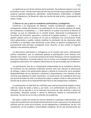 49
La repitencia es uno de los caminos de la exclusión. No podemos esperar a que “los
promedios no den”. Desde el principio del año hay que brindar apoyo especial a quienes
pudieran reprobar asignaturas, atenderlos, comprometerlos, estimularlos. La Batalla
contra la Repitencia y la Deserción debe ser asunto de todo el año y preocupación de
todas y todos.
2. Educar en, por y para la ciudadanía participativa y protagónica
Conforme a su Exposición de Motivos, nuestra Constitución establece “… la
consagración amplia del derecho a la participación en los asuntos públicos de todos
los ciudadanos y ciudadanas, (…). Este derecho no queda circunscrito al derecho al
sufragio, ya que es entendido en un sentido amplio, abarcando la participación en
el proceso de formación, ejecución y control de la gestión pública (…). Concebir la
gestión pública como un proceso en el cual se establece una comunicación fluida
entre gobernantes y pueblo, implica modificar la orientación de las relaciones entre
el Estado y la sociedad, para devolverle a esta última su legítimo protagonismo. Es
precisamente este principio consagrado como derecho, el que orienta el Capítulo
referido a los derechos políticos”.
La democracia participativa y protagónica es el corazón del nuevo ordenamiento
político venezolano, que no solamente plantea la participación como derecho sino
también como deber. La conocida sentencia de Simón Rodríguez: formar republicanos
para tener República, se puede traducir hoy en formar una ciudadanía participativa y
protagónica para tener una auténtica democracia en la que el pueblo sea el soberano.
La participación, que es un componente indispensable de la ciudadanía efectiva,
se confronta con las prácticas instituidas durante años que reducen la democracia
al sufragio y dejan a los gobernantes electos y electas la conducción de la sociedad,
desprendiéndose de sus electores y electoras y respondiendo a los intereses de las
minorías que detentan el poder económico. La construcción de ciudadanía tiene que
ser asunto de todos los días y la educación juega un papel crucial en este proceso de
tránsito de la cultura de la representatividad hacia la del protagonismo verdadero.
La participación no está libre de conflictos pues está precisamente dirigida a hacer
valer las voces de todas y todos y, por tanto, a la confrontación de opiniones y de
intereses. No es ejercida si no se expresan los puntos de vista distintos y estos son
escuchados. Requiere aceptar y valorar la diferencia. Implica la confrontación de
opiniones, formas de ver la vida y entender los problemas.
No todos o todas han tenido los mismos derechos a participar históricamente. Las
voces de los poderosos han tenido tradicionalmente mucho más peso en las decisiones
públicas que las voces de los pobres, de los trabajadores y trabajadoras, de las y los
campesinos, de los pueblos y comunidades indígenas, de los que precisamente por
 