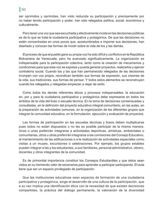 50
ser oprimidos y oprimidas, han visto reducida su participación y precisamente por
no haber tenido participación y poder, han sido relegados política, social, económica y
culturalmente.
Pero tener una voz que sea escuchada y efectivamente incida en las decisiones públicas
es de lo que se trata la ciudadanía participativa y protagónica. De que las decisiones no
estén concentradas en unos pocos que, acostumbrados a imponer sus decisiones, han
diseñado y conocen las formas de incidir sobre la vida de los y las demás.
El proceso de que el pueblo gane su propia voz ha sido difícil y conflictivo en la República
Bolivariana de Venezuela, pero ha avanzado significativamente. La organización es
indispensable para la participación colectiva, tanto como la creación de mecanismos y
condiciones para que esta voz se exprese y pueda generar proyectos, realizarlos y ejercer
contraloría social. Cuando los y las que han permanecido relegados de las decisiones
irrumpen con voz propia, reivindican también sus formas de expresión, sus visiones de
la vida, sus tradiciones, sus formas de pensar. Y todos estos elementos se reconstruyen
cuando los relegados y relegadas empiezan a dejar de serlo.
Como todos los demás referentes éticos y procesos indispensables, la educación
en, por y para la ciudadanía participativa y protagónica debe expresarse en todos los
ámbitos de la vida del liceo o escuela técnica: En la toma de decisiones consensuadas y
consultadas, en la definición del proyecto educativo integral comunitario, en las aulas, en
la preparación de actividades comunes, en la organización de los diferentes grupos que
integran la comunidad educativa, en la formulación, ejecución y evaluación de proyectos.
Las formas de participación en las escuelas técnicas y liceos deben multiplicarse
pues todos no están dispuestos o no les es posible participar de la misma manera.
Unos o unas preferirán integrarse a actividades deportivas, artísticas, ambientales o
comunitarias, otros u otras preferirán integrarse a las comisiones del Consejo Educativo,
al mantenimiento de las edificaciones o a la realización de actividades especiales como
visitas a un museo, excursiones o celebraciones. Por ejemplo, los grupos estables
pueden integrar a las y los estudiantes, a sus familiares, personal administrativo, obrero,
docentes y otros integrantes de la comunidad.
Es de primordial importancia constituir los Consejos Estudiantiles y que éstos sean
vistos en su tremendo valor de escenarios para aprender a participar participando. El aula
tiene que ser un espacio privilegiado de participación.
Que las instituciones educativas sean espacios de formación de una ciudadanía
participativa y protagónica, exige el desarrollo de una cultura de la participación, que
a su vez implica una identificación ética con la necesidad de que existan decisiones
compartidas, la práctica del diálogo permanente, la valoración de la diversidad
 