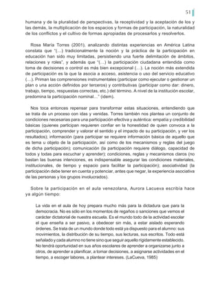 51
humana y de la pluralidad de perspectivas, la receptividad y la aceptación de los y
las demás, la multiplicación de los espacios y formas de participación, la naturalidad
de los conflictos y el cultivo de formas apropiadas de procesarlos y resolverlos.
Rosa María Torres (2001), analizando distintas experiencias en América Latina
constata que “(…) tradicionalmente la noción y la práctica de la participación en
educación han sido muy limitadas, persistiendo una fuerte delimitación de ámbitos,
relaciones y roles”, y además que “(…) la participación ciudadana entendida como
toma de decisiones o control es más bien excepcional (…). La noción más extendida
de participación es la que la asocia a acceso, asistencia o uso del servicio educativo
(…). Priman las comprensiones instrumentales (participar como ejecutar o gestionar un
plan o una acción definidos por terceros) y contributivas (participar como dar: dinero,
trabajo, tiempo, respuestas correctas, etc.) del término. A nivel de la institución escolar,
predomina la participación nominal…” (idem).
Nos toca entonces repensar para transformar estas situaciones, entendiendo que
se trata de un proceso con idas y venidas. Torres también nos plantea un conjunto de
condiciones necesarias para una participación efectiva y auténtica: empatía y credibilidad
básicas (quienes participan requieren confiar en la honestidad de quien convoca a la
participación, comprender y valorar el sentido y el impacto de su participación, y ver los
resultados); información (para participar se requiere información básica de aquello que
es tema u objeto de la participación, así como de los mecanismos y reglas del juego
de dicha participación); comunicación (la participación requiere diálogo, capacidad de
todos y todas para escuchar y aprender); condiciones, reglas y mecanismos claros (no
bastan las buenas intenciones, es indispensable asegurar las condiciones materiales,
institucionales, de tiempo y espacio para facilitar la participación); asociatividad (la
participación debe tener en cuenta y potenciar, antes que negar, la experiencia asociativa
de las personas y los grupos involucrados).
Sobre la participación en el aula venezolana, Aurora Lacueva escribía hace
ya algún tiempo:
La vida en el aula de hoy prepara mucho más para la dictadura que para la
democracia. No es sólo en los momentos de regaños o sanciones que vemos el
carácter dictatorial de nuestra escuela. Es el mundo todo de la actividad escolar
el que enseña a ser pasivo, a obedecer sin más, a estar aislado esperando
órdenes. Se trata de un mundo donde todo está ya dispuesto para el alumno: sus
movimientos, la distribución de su tiempo, sus lecturas, sus escritos. Todo está
señalado y cada alumno no tiene sino que seguir aquello rígidamente establecido.
No tendrá oportunidad en sus años escolares de aprender a organizarse junto a
otros, de aprender a planificar, a tomar decisiones, a asignarse actividades en el
tiempo, a escoger labores, a plantear intereses. (LaCueva, 1985)
 