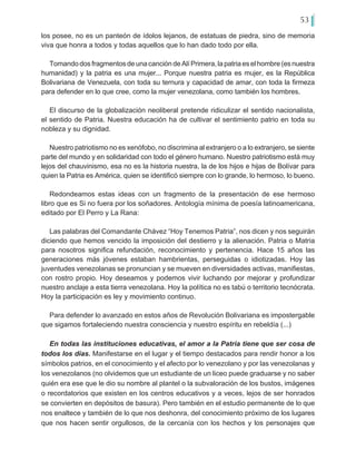 53
los posee, no es un panteón de ídolos lejanos, de estatuas de piedra, sino de memoria
viva que honra a todos y todas aquellos que lo han dado todo por ella.
TomandodosfragmentosdeunacancióndeAlíPrimera,lapatriaeselhombre(esnuestra
humanidad) y la patria es una mujer... Porque nuestra patria es mujer, es la República
Bolivariana de Venezuela, con toda su ternura y capacidad de amar, con toda la firmeza
para defender en lo que cree, como la mujer venezolana, como también los hombres.
El discurso de la globalización neoliberal pretende ridiculizar el sentido nacionalista,
el sentido de Patria. Nuestra educación ha de cultivar el sentimiento patrio en toda su
nobleza y su dignidad.
Nuestro patriotismo no es xenófobo, no discrimina al extranjero o a lo extranjero, se siente
parte del mundo y en solidaridad con todo el género humano. Nuestro patriotismo está muy
lejos del chauvinismo, esa no es la historia nuestra, la de los hijos e hijas de Bolívar para
quien la Patria es América, quien se identificó siempre con lo grande, lo hermoso, lo bueno.
Redondeamos estas ideas con un fragmento de la presentación de ese hermoso
libro que es Si no fuera por los soñadores. Antología mínima de poesía latinoamericana,
editado por El Perro y La Rana:
Las palabras del Comandante Chávez “Hoy Tenemos Patria”, nos dicen y nos seguirán
diciendo que hemos vencido la imposición del destierro y la alienación. Patria o Matria
para nosotros significa refundación, reconocimiento y pertenencia. Hace 15 años las
generaciones más jóvenes estaban hambrientas, perseguidas o idiotizadas. Hoy las
juventudes venezolanas se pronuncian y se mueven en diversidades activas, manifiestas,
con rostro propio. Hoy deseamos y podemos vivir luchando por mejorar y profundizar
nuestro anclaje a esta tierra venezolana. Hoy la política no es tabú o territorio tecnócrata.
Hoy la participación es ley y movimiento continuo.
Para defender lo avanzado en estos años de Revolución Bolivariana es impostergable
que sigamos fortaleciendo nuestra consciencia y nuestro espíritu en rebeldía (...)
En todas las instituciones educativas, el amor a la Patria tiene que ser cosa de
todos los días. Manifestarse en el lugar y el tiempo destacados para rendir honor a los
símbolos patrios, en el conocimiento y el afecto por lo venezolano y por las venezolanas y
los venezolanos (no olvidemos que un estudiante de un liceo puede graduarse y no saber
quién era ese que le dio su nombre al plantel o la subvaloración de los bustos, imágenes
o recordatorios que existen en los centros educativos y a veces, lejos de ser honrados
se convierten en depósitos de basura). Pero también en el estudio permanente de lo que
nos enaltece y también de lo que nos deshonra, del conocimiento próximo de los lugares
que nos hacen sentir orgullosos, de la cercanía con los hechos y los personajes que
 