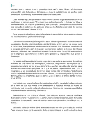 54
han demostrado con sus vidas lo que quiere decir pasión patria. No es definitivamente
una cuestión sólo de las clases de historia, es forjar la ciudadanía de los que hoy están
tomando en sus manos y moldeando el destino de Venezuela.
Cabe recordar aquí, las palabras de Paolo Freire: Enseñar exige la corporización de las
palabras en el ejemplo, pues: “El profesor que realmente enseña (…) niega, por falsa, la
fórmula farisaica, del “haga lo que mando y no lo que hago”. Quien piensa acertadamente
está cansado de saber que las palabras a las que les falta la corporeidad del ejemplo
poco o casi nada valen” (Freire, 2010).
Parte fundamental del tema ético de la soberanía es reivindicarnos a nosotros mismos
y a nosotras mismas y fomentar el arraigo.
Los conquistadores europeos llegaron a estas tierras expulsando a sus habitantes de
sus espacios de vida, exterminándolos o condenándolos a vivir, a creer y a pensar como
el colonizador, intentando que se olvidaran de sí mismos. Los herederos inmediatos de
la conquista continuaron con el despojo y sustrajeron de su tierra a decenas de miles de
africanas y africanos para reducirlos a la condición de esclavos. La república secuestrada
por la oligarquía siguió tomando la tierra como posesión y empujando a sus gentes al
desarraigo.
No ha sido fácil la relación del pueblo venezolano con su tierra, expropiada de múltiples
maneras. Es una historia de menosprecio, maltratos y negaciones, de desprecio de la
población mayoritaria por los grupos dominantes, que han parecido estar aquí de paso,
apenas buscando como apropiarse de lo que se pueda, “soportando el país”, con la
imaginación y las expectativas de vivir en otras tierras más “civilizadas”. “Esta historia
nos ha dejado el descreimiento de nosotros mismos con una menguada dignidad que
disminuye la poca importancia que nos damos y que le damos al ámbito donde vivimos”
(Esté, 2000).
Una historia que, pese a los focos de resistencia y rebelión, ha dejado huellas profundas
en la forma en que nos vemos y nos entendemos a nosotros mismos. La huella del
colonizador está presente en la subvaloración que hacemos de nuestras capacidades,
nuestras formas de expresión y convivencia.
Reencontrarnos con nosotros mismos, con nuestros acervos, nuestra formidable
diversidad humana y nuestra tierra, es parte fundamental de la reconstrucción de nuestra
subjetividad como pueblo capaz de asumir nuestro propio destino, en diálogo con el
mundo.
Esta tarea tiene que formar parte de la cotidianidad del liceo y de la escuela técnica.
Pasa, en primer lugar, por la valoración de los protagonistas de la acción educativa, tanto
 