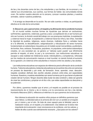 55
de las y los docentes como de las y los estudiantes y sus familias, de re-conocer y re-
valorar sus circunstancias, sus cuentos, sus formas de hablar, las comunidades donde
viven. De centrar nuestra atención en lo cercano, conocer nuestras plantas y nuestros
animales, valorar nuestros problemas.
Y el arraigo se desarrolla en la acción. No son sólo cuentos o visitas, es participación
efectiva en la vida de la comunidad.
4. Educar en, por y para el amor, el respeto y la afirmación de la condición humana
En el mundo existen muchas formas de injusticias que derivan en exclusiones,
sufrimientos, agresiones, violencias, guerras y caos. La explotación de un ser humano por
otro ser humano, la división social del trabajo con sus jerarquías implícitas, la explotación
y violencia hacia la mujer, la explotación y violencia hacia los niños y las niñas, mancillar
la dignidad de pueblos, religiones, sexos diversos, maltratos físico y verbales hacia
el o la diferente, la descalificación, estigmatización y ridiculización de seres humanos
fundamentado en estereotipos impuestos por el modelo social mercantilista y publicitario,
de bonitos, feos, exitosos, fracasados, populares, no populares, entre tantos estereotipos
creados, en una sociedad así, se genera un “sálvese quien pueda” que difícilmente
permita el respeto, el amor, la paz y la convivencia. Las instituciones educativas no
escapan a esta realidad de intolerancia social, individualismo y competencia, reforzada
por los medios de comunicación masivos a nivel mundial, no siendo fortuito el aumento
de la agresión y la violencia entre estudiantes e inclusive entre los adultos y las adultas.
Las instituciones educativas son espacios de referencia para la afirmación de la condición
humana. Todos los educadores y todas las educadoras se encuentran día a día con personas
en proceso de desarrollo y por ende, de formación. Amar, aprender, crear, descubrir,
respetar, socializar, disfrutar, leer, escribir, estudiar, producir, entre otras, son capacidades
humanas. Nuestros y nuestras estudiantes son seres humanos por lo que tienen el potencial
creador del ser humano. Ningún docente debe dudar de esta condición y debe ser garante
de crear las condiciones y propiciar en el día a día, que estas capacidades se descubran y
se potencien.
Por último, queremos resaltar que el amor y el respeto es posible en el proceso de
reconocimiento de sí mismo y de sí misma y en la convivencia con los y las demás.
Humberto Maturana (2001), reflexiona al referirse a lo que queremos de la educación:
Nos interesa la educación de nuestros niños porque en definitiva queremos que
sean felices. La felicidad está en la armonía del vivir con un sentido en el respeto
por sí mismo y por el otro. Se trata de crear espacio para la felicidad, para la
realización mutua, en el respeto y la colaboración. Esa deberá ser la tarea más
importante de la educación: crear convivencia en la confianza, vivir los valores, y
hablar de ellos cuando sea estrictamente necesario. ¿Qué pasa con los valores?
 