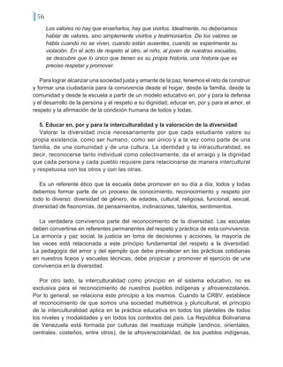 56
Los valores no hay que enseñarlos, hay que vivirlos. Idealmente, no deberíamos
hablar de valores, sino simplemente vivirlos y testimoniarlos. De los valores se
habla cuando no se viven, cuando están ausentes, cuando se experimenta su
violación. En el acto de respeto al otro, al niño, al joven de nuestras escuelas,
se descubre que lo único que tienen es su propia historia, una historia que es
preciso respetar y promover.
Para lograr alcanzar una sociedad justa y amante de la paz, tenemos el reto de construir
y formar una ciudadanía para la convivencia desde el hogar, desde la familia, desde la
comunidad y desde la escuela a partir de un modelo educativo en, por y para la defensa
y el desarrollo de la persona y el respeto a su dignidad, educar en, por y para el amor, el
respeto y la afirmación de la condición humana de todos y todas.
5. Educar en, por y para la interculturalidad y la valoración de la diversidad
Valorar la diversidad inicia necesariamente por que cada estudiante valore su
propia existencia, como ser humano, como ser único y a la vez como parte de una
familia, de una comunidad y de una cultura. La identidad y la intraculturalidad, es
decir, reconocerse tanto individual como colectivamente, da el arraigo y la dignidad
que cada persona y cada pueblo requiere para relacionarse de manera intercultural
y respetuosa con los otros y con las otras.
Es un referente ético que la escuela debe promover en su día a día, todos y todas
debemos formar parte de un proceso de conocimiento, reconocimiento y respeto por
todo lo diverso: diversidad de género, de edades, cultural, religiosa, funcional, sexual,
diversidad de fisonomías, de pensamientos, inclinaciones, talentos, sentimientos.
La verdadera convivencia parte del reconocimiento de la diversidad. Las escuelas
deben convertirse en referentes permanentes del respeto y práctica de esta convivencia.
La armonía y paz social, la justicia en toma de decisiones y acciones, la mayoría de
las veces está relacionada a este principio fundamental del respeto a la diversidad.
La pedagogía del amor y del ejemplo que debe prevalecer en las prácticas cotidianas
en nuestros liceos y escuelas técnicas, debe propiciar y promover el ejercicio de una
convivencia en la diversidad.
Por otro lado, la interculturalidad como principio en el sistema educativo, no es
exclusiva para el reconocimiento de nuestros pueblos indígenas y afrovenezolanos.
Por lo general, se relaciona este principio a los mismos. Cuando la CRBV, establece
el reconocimiento de que somos una sociedad multiétnica y pluricultural, el principio
de la interculturalidad aplica en la práctica educativa en todos los planteles de todos
los niveles y modalidades y en todos los contextos del país. La República Bolivariana
de Venezuela está formada por culturas del mestizaje múltiple (andinos, orientales,
centrales, costeños, entre otros), de la afrovenezolanidad, de los pueblos indígenas,
 