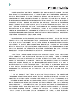 6
Este es el segundo documento elaborado para orientar la transformación curricular
en la educación media venezolana. En él se recogen las observaciones, sugerencias
y críticas realizadas en un primer proceso de consulta que ha abarcado a las y los
docentes de educación media en la mayoría de los liceos y escuelas técnicas del país, la
experiencia y las propuestas realizadas en el marco del cambio curricular de la modalidad
de jóvenes, adultos y adultas, las reuniones con directivas y directivos de planteles de
educación media de todos los estados, las opiniones y propuestas de autores y autoras
de la Colección Bicentenario, así como los resultados de una primera conversación con
representantes de las distintas universidades que en el país cuentan con formación
docente de pregrado. De esta manera se ha cumplido la tarea orientadora del primer papel
de trabajo presentado por el Ministerio del Poder Popular para la Educación, denominado
“Adecuación curricular para la educación media”.
Los planteamientos realizados recogen múltiples puntos de vista y críticas que abarcan
diversos planos. Vale señalar que el primer cambio visible en este segundo documento
es el propio nombre del proceso. Se nos planteó que los alcances de la transformación
propuesta por el nivel no podía denominarse “adecuación” y, menos aún cuando este
término suele utilizarse internacionalmente para desarrollos curriculares específicos para
grupos de población con necesidades educativas diferenciadas. Así pues, hablamos
ahora de un “Proceso de transformación curricular”, entendiendo que:
1: El currículo, definido desde múltiples puntos de vista, abarca mucho más que los
planes de estudio y los programas de las unidades curriculares. Cuando se habla de
transformación curricular están involucrados los propósitos, conceptos y enfoques de la
educación, las maneras de entender y valorar las prácticas educativas, los materiales
y recursos para los aprendizajes, las relaciones entre quienes conviven en el liceo, la
formación y las condiciones de trabajo de las y los docentes, la organización del plantel,
el clima escolar, la organización de las rutinas de trabajo dentro de los planteles, sus
relaciones con la comunidad, las propias condiciones físicas de la escuela, entre otros
aspectos.
2: En una sociedad participativa y protagónica la construcción del conjunto de
condiciones anteriormente citadas es un proceso social que tiene que multiplicar las
oportunidades de participación. Somos consecuentes con la Exposición de Motivos de la
Constitución de la República Bolivariana de Venezuela la cual resalta: “… la consagración
amplia del derecho a la participación en los asuntos públicos de todos los ciudadanos y
las ciudadanas (…). Este derecho no queda circunscrito al sufragio, ya que es entendido
en un sentido amplio, abarcando la participación en el proceso de formación, ejecución
y control de la gestión pública”. Concepto que recoge la Ley Orgánica de Educación
cuando plantea en su artículo 6 como competencia del Estado Docente, “promover,
PRESENTACIÓN
 