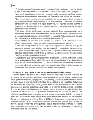 60
“El desafío urgente de proteger nuestra casa común incluye la preocupación de unir
a toda la familia humana en la búsqueda de un desarrollo sostenible e integral…”
“Muchos de aquellos que tienen más recursos y poder económico o político parecen
concentrarse sobre todo en enmascarar los problemas o en ocultar los síntomas”.
“Este mundo tiene una grave deuda social con los pobres que no tienen acceso al
agua potable, porque eso es negarles el derecho a la vida…” “Mientras se deteriora
constantemente la calidad del agua disponible, en algunos lugares avanza la
tendencia a privatizar este recurso escaso, convertido en mercancía que se regula
por las leyes del mercado”.
“…la salud de las instituciones de una sociedad tiene consecuencias en el
ambiente y en la calidad de vida humana: Cualquier menoscabo de la solidaridad
y del civismo produce daños ambientales”. “… no suele haber conciencia clara de
los problemas que afectan particularmente a los excluidos”.
“Porque todas las criaturas están conectadas, cada una debe ser valorada con
afecto y admiración, y todos los seres nos necesitamos unos a otros”.
“Cada año desaparecen miles de especies vegetales y animales que ya no
podremos conocer, que nuestros hijos ya no podrán ver, perdidas para siempre”.
“El cambio climático es un problema global con graves dimensiones ambientales,
sociales, económicas, distributivas y políticas, y plantea uno de los principales
desafíos actuales para la humanidad”.
“Las actitudes que obstruyen los caminos de solución a la crisis ambiental, van de
la negación del problema a la indiferencia, la resignación cómoda o la confianza
ciega en las soluciones técnicas”. “… muchos esfuerzos para buscar soluciones
concretas a la crisis ambiental suelen ser frustrados no sólo por el rechazo de los
poderosos, sino también por la falta de interés de los demás”.
8. Educar en, por y para la libertad y una visión crítica del mundo
Vivir en libertad ha sido y es la mayor lucha de los seres humanos a través de
la Historia de los pueblos. Mientras existan pueblos que se consideran superiores a
otros, para esclavizarlos, subyugarlos, explotarlos y oprimirlos; será menester formar
en, por y para la libertad, tanto individual como colectiva. La República Bolivariana
de Venezuela es soberana y libre, gracias a las luchas emancipadoras de nuestros
antepasados, quienes sacrificaron sus vidas por la libertad de los pueblos oprimidos.
Por eso es indispensable educar en libertad, por la libertad y para la libertad. Los
espacios escolares deben ser prácticas permanentes de la vida en libertad, no
refiriéndonos al libertinaje entendido como la actitud irrespetuosa de la ley, la ética, la
moral o de quien abusa de su propia libertad con menoscabo de la de los y las demás.
Tal como lo establece el artículo 20 de la CRBV, “toda persona tiene derecho al libre
desenvolvimiento de su personalidad sin más limitaciones que las que derivan del
derecho de las demás y del orden público y social”. Nos referimos entonces al derecho
de toda persona a vivir en libertad y en sociedad. A vivir en comunidad, con respeto y
convivencia con los y las demás.
 