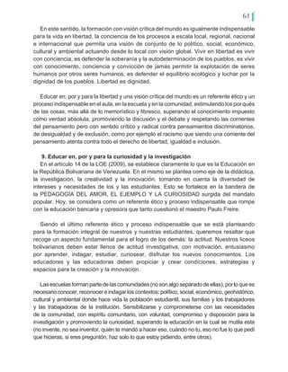 61
En este sentido, la formación con visión crítica del mundo es igualmente indispensable
para la vida en libertad, la conciencia de los procesos a escala local, regional, nacional
e internacional que permita una visión de conjunto de lo político, social, económico,
cultural y ambiental actuando desde lo local con visión global. Vivir en libertad es vivir
con conciencia, es defender la soberanía y la autodeterminación de los pueblos, es vivir
con conocimiento, conciencia y convicción de jamás permitir la explotación de seres
humanos por otros seres humanos, es defender el equilibrio ecológico y luchar por la
dignidad de los pueblos. Libertad es dignidad.
Educar en, por y para la libertad y una visión crítica del mundo es un referente ético y un
proceso indispensable en el aula, en la escuela y en la comunidad, estimulando los por qués
de las cosas, más allá de lo memorístico y libresco, superando el conocimiento impuesto
como verdad absoluta, promoviendo la discusión y el debate y respetando las corrientes
del pensamiento pero con sentido crítico y radical contra pensamientos discriminatorios,
de desigualdad y de exclusión, como por ejemplo el racismo que siendo una corriente del
pensamiento atenta contra todo el derecho de libertad, igualdad e inclusión.
9. Educar en, por y para la curiosidad y la investigación
En el artículo 14 de la LOE (2009), se establece claramente lo que es la Educación en
la República Bolivariana de Venezuela. En el mismo se plantea como eje de la didáctica,
la investigación, la creatividad y la innovación, tomando en cuenta la diversidad de
intereses y necesidades de los y las estudiantes. Esto se fortalece en la bandera de
la PEDAGOGÍA DEL AMOR, EL EJEMPLO Y LA CURIOSIDAD surgida del mandato
popular. Hoy, se considera como un referente ético y proceso indispensable que rompe
con la educación bancaria y opresora que tanto cuestionó el maestro Paulo Freire.
Siendo el último referente ético y proceso indispensable que se está planteando
para la formación integral de nuestros y nuestras estudiantes, queremos resaltar que
recoge un aspecto fundamental para el logro de los demás: la actitud. Nuestros liceos
bolivarianos deben estar llenos de actitud investigativa, con motivación, entusiasmo
por aprender, indagar, estudiar, curiosear, disfrutar los nuevos conocimientos. Los
educadores y las educadoras deben propiciar y crear condíciones, estrategias y
espacios para la creación y la innovación.
Lasescuelasformanpartedelascomunidades(nosonalgoseparadodeellas),porloquees
necesario conocer, reconocer e indagar los contextos: político, social, económico, geohistórico,
cultural y ambiental donde hace vida la población estudiantil, sus familias y los trabajadores
y las trabajadoras de la institución. Sensibilizarse y comprometerse con las necesidades
de la comunidad, con espíritu comunitario, con voluntad, compromiso y disposición para la
investigación y promoviendo la curiosidad, superando la educación en la cual se mutila esta
(no invente, no sea inventor, quién te mandó a hacer eso, cuándo no tu, eso no fue lo que pedí
que hicieras, si eres preguntón, haz solo lo que estoy pidiendo, entre otros).
 