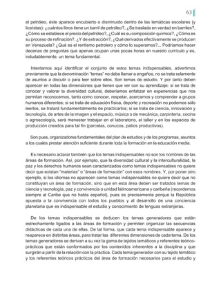 63
el petróleo, éste aparece encubierto o disminuido dentro de las temáticas escolares (y
liceístas): ¿cuántos litros tiene un barril de petróleo?, ¿Se traslada en verdad en barriles?,
¿Cómo se establece el precio del petróleo?, ¿Cuál es su composición química?, ¿Cómo es
su proceso de refinación?, ¿Y de extracción?, ¿Qué derivados efectivamente se producen
en Venezuela? ¿Qué es el rentismo petrolero y cómo lo superamos?... Podríamos hacer
decenas de preguntas que apenas ocupan unas pocas horas en nuestro currículo y es,
indudablemente, un tema fundamental.
Intentamos aquí identificar el conjunto de estos temas indispensables, advertimos
previamente que la denominación “temas” no debe llamar a engaños, no se trata solamente
de asuntos a discutir o para leer sobre ellos. Son temas de estudio. Y por tanto deben
aparecer en todas las dimensiones que tienen que ver con su aprendizaje: si se trata de
conocer y valorar la diversidad cultural, deberíamos enfatizar en experiencias que nos
permitan reconocernos, tanto como conocer, respetar, acercarnos y comprender a grupos
humanos diferentes; si se trata de educación física, deporte y recreación no podemos sólo
leerlos, se tratará fundamentalmente de practicarlos; si se trata de ciencia, innovación y
tecnología, de artes de la imagen y el espacio, música o de mecánica, carpintería, cocina
o agroecología, será menester trabajar en el laboratorio, el taller y en los espacios de
producción creados para tal fin (parcelas, conucos, patios productivos).
Son pues, organizadores fundamentales del plan de estudios y de los programas, asuntos
a los cuales prestar atención suficiente durante toda la formación en la educación media.
Es necesario aclarar también que los temas indispensables no son los nombres de las
áreas de formación. Así, por ejemplo, que la diversidad cultural y la interculturalidad, la
paz y los derechos humanos sean caracterizados como temas indispensables no quiere
decir que existan “materias” o “áreas de formación” con esos nombres. Y, por poner otro
ejemplo, si los idiomas no aparecen como temas indispensables no quiere decir que no
constituyan un área de formación, sino que en esta área deben ser tratados temas de
ciencia y tecnología, paz y convivencia o unidad latinoamericana y caribeña (recordemos
siempre al Caribe que no habla español), pues es precisamente porque la República
apuesta a la convivencia con todos los pueblos y al desarrollo de una conciencia
planetaria que es indispensable el estudio y conocimiento de lenguas extranjeras.
De los temas indispensables se deducen los temas generadores que están
estrechamente ligados a las áreas de formación y permiten organizar las secuencias
didácticas de cada una de ellas. De tal forma, que cada tema indispensable aparece y
reaparece en distintas áreas, para tratar las diferentes dimensiones de cada tema. De los
temas generadores se derivan a su vez la gama de tejidos temáticos y referentes teórico-
prácticos que están conformados por los contenidos inherentes a la disciplina y que
surgirán a partir de la relación con la práctica. Cada tema generador con su tejido temático
y los referentes teóricos prácticos del área de formación necesarios para el estudio y
 