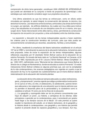 64
comprensión de dicho tema generador, constituyen UNA UNIDAD DE APRENDIZAJE
que puede ser abordada en su conjunto a través de proyectos de aprendizaje u otra
estrategia que cada docente considere según sus propósitos educativos.
Una última aclaratoria es que los temas se entrecruzan, como en efecto están
vinculados por ejemplo, la salud integral, la conservación del planeta, la ciencia y los
derechos humanos. Las relaciones entre los temas y entre éstos y las áreas de formación
no surgen, por ejemplo, de artificios didácticos, los cuales son muy útiles para motivar
a los y las estudiantes en el estudio de una disciplina como fin en sí misma, sino que,
surgen de la fluida interconexión entre ellos (tema y área), permitiendo la construcción
de espacios de encuentro (en proyectos y otras actividades) entre las distintas áreas.
La exposición y discusión de los temas indispensables apunta a hacer explícitos
los criterios para la construcción temática del currículo, para que ésta pueda ser
conscientemente considerada por docentes, estudiantes, familias y comunidades.
Por último, resaltando la enseñanza del ideario bolivariano establecido en el artículo
107 de la CRBV y reivindicando la esencia de la educación bolivariana, tomaremos para
esta propuesta, antes de iniciar la exposición de los temas indispensables, algunas
reflexiones expuestas por El Libertador Simón Bolívar acerca de la educación de su
sobrino Fernando. Es tomado del texto dado en “La Opinión Nacional” en Caracas, el 24
de Julio de 1883, reproducido por el Dr. Lecuna (“Simón Bolívar, Obras Completas”, II,
pp. 1295-1297), definiéndolo como “Memorial de las indicaciones que hiciera Bolívar al
director de un colegio en Norteamérica, donde se educaba su sobrino Fernando”. En estas
indicaciones Simón Bolívar enfatiza en algunas premisas que, aún con la complejidad
de la vida contemporánea y los avances pedagógicos son vigentes en cuanto a que la
educación de hoy no ha superado los cuestionamientos que el mismo Bolívar desde la
sistematización de la educación del momento plantea:
Laeducacióndelosniñosdebesersiempreadecuadaasuedad,inclinaciones,
genio, y temperamento”, premisa vigente que obliga a problematizar la educación
en la cual es el niño y la niña, el adolescente y la adolescente, quienes tienen
que adecuarse a las exigencias de una educación que le impone patrones que
no permiten el desarrollo pleno de la personalidad y la ciudadanía como lo
establece el artículo 15 como uno de los fines de la educación.
(...) La geografía y cosmografía debe ser de los primeros conocimientos que
haya de adquirir un joven…La historia, a semejanza de los idiomas, debe
principiarse a aprender por la contemporánea, para ir remontando por grados
hasta llegar a los tiempos oscuros de la fábula”. En esta premisa se quiere
resaltar la importancia del estudio, en el ideario bolivariano, de la geografía y
la Historia desde lo contemporáneo, una geografía y una historia que permita
explicar el presente desde los espacios geográficos y sus tiempos. Aun hoy,
 