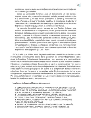 65
persisten en nuestras aulas una enseñanza de cifras y fechas memorizadas sin
sus contextos geohistóricos.
Jamás es demasiado temprano para el conocimiento de las ciencias
exactas, porque ellas nos enseñan el análisis en todo, pasando de lo conocido
a lo desconocido, y por ese medio aprendemos a pensar y raciocinar con
lógica. Premisa en la cual el libertador establece la importancia de abordar el
conocimiento de lo conocido a lo desconocido y su importancia para el desarrollo
de procesos cognitivos que permitan la comprensión del mundo.
La memoria demasiado pronta, siempre es una facultad brillante; pero
redunda en detrimento de la comprensión; así es que el niño que demuestra
demasiada facilidad para retener sus lecciones de memoria, deberá enseñársele
aquellas cosas que lo obliguen a meditar, como resolver problemas y poner
ecuaciones (….) La memoria debe ejercitarse cuanto sea posible; pero jamás
fatigarla hasta debilitarla. La estadística es un estudio necesario en los tiempos
que atravesamos”. Hoy más que nunca se hace vigente la necesidad de superar
en nuestros salones de clase el énfasis que aún persiste en la memorización sin
comprensión, en el abordaje de temas que no generan aprendizaje ni desarrollo
de procesos de la cognición (p. 1295 - 1297)
Por supuesto que, al leer estos fragmentos del texto, encontramos sin duda puntos
de encuentro y desencuentro acerca de lo que serían los temas indispensables vistos
desde la República Bolivariana de Venezuela de hoy, sus retos y la construcción de
nuestro futuro. Una invitación interesante es discutir nuestros puntos en común con estas
indicaciones y nuestros puntos de desacuerdo a la luz de lo contemporáneo y los nuevos
retos pedagógicos, reivindicando siempre la genialidad del Libertador Simón Bolívar en
estas recomendaciones pedagógicas en cuanto a la comprensión de las necesidades
educativas de un ser humano y la perspectiva social. En la presentación de los temas
indispensables propuestos traeremos constantemente a colación estas líneas de Bolívar.
Por ahora, señalamos con el Libertador, que La educación debe ser siempre adecuada a
la edad, inclinaciones, genio y temperamento.
Los temas indispensables que se proponen:
1. DEMOCRACIA PARTICIPATIVA Y PROTAGÓNICA, EN UN ESTADO DE
DERECHO Y DE JUSTICIA. IGUALDAD, NO DISCRIMINACIÓN Y JUSTICIA
SOCIAL. DERECHOS HUMANOS. EQUIDAD DE GÉNERO.
2. LA SOCIEDAD MULTIÉTNICA Y PLURICULTURAL, DIVERSIDAD E
INTERCULTURALIDAD, PATRIMONIO Y CREACIÓN CULTURAL.
3. INDEPENDENCIA, SOBERANÍA Y AUTODETERMINACIÓN DE LOS
PUEBLOS. MUNDO MULTIPOLAR.
4. IDEARIO BOLIVARIANO. UNIDAD LATINOAMERICANA Y CARIBEÑA.
5. CONOCIMIENTO DEL ESPACIO GEOGRÁFICO E HISTORIA DE
 