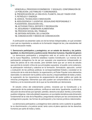66
VENEZUELA. PROCESOS ECONÓMICOS Y SOCIALES. CONFORMACIÓN DE
LA POBLACIÓN. LAS FAMILIAS Y COMUNIDADES.
6. PRESERVACIÓN DE LA VIDA EN EL PLANETA, SALUD Y BUEN VIVIR
7. PETRÓLEO Y ENERGÍA
8. CIENCIA, TECNOLOGÍA E INNOVACIÓN
9. ADOLESCENCIA Y JUVENTUD. SEXUALIDAD RESPONSABLE Y
PLACENTERA. EDUCACIÓN VIAL.
10. ACTIVIDAD FÍSICA, DEPORTE Y RECREACIÓN
11. SEGURIDAD Y SOBERANÍA ALIMENTARIA
12. PROCESO SOCIAL DEL TRABAJO
13. DEFENSA INTEGRAL DE LA NACIÓN
14. COMUNICACIÓN Y MEDIOS DE COMUNICACIÓN
A continuación se presentan cada uno de los temas indispensables, en qué consisten
y por qué es importante su estudio en la formación integral de los y las estudiantes del
nivel de educación media.
1. Democracia participativa y protagónica, en un estado de derecho y de justicia.
Igualdad, no discriminación y justicia social. Derechos humanos. Equidad de género
La democracia participativa y protagónica está en el centro de la construcción
de la nueva República, conforme establece nuestra Constitución. La vivencia de la
participación protagónica ha de ser por supuesto una experiencia indispensable en
todos los planos de la vida escolar, pero también tiene que ser un tema de estudio
que permita la revisión crítica de sus principales supuestos: el pueblo como soberano;
la participación individual y colectiva en la formación, formulación, ejecución, control
y evaluación de las políticas públicas; la corresponsabilidad Estado y sociedad en la
conducción de la vida de la Nación; la organización y el Poder Popular como elementos
esenciales; la valoración de lo público como asunto y responsabilidad de todas y todos;
la superación de los mecanismos de acaparamiento del poder público por parte de
minorías privilegiadas. Elementos que sólo pueden ser comprendidos en su dinámica
histórica y en la reconstrucción de lo que se ha entendido por democracia.
El estudio crítico del ordenamiento jurídico, iniciando por la Constitución y la
organización de los poderes públicos, confluye en este tema. Igualmente, a partir de la
discusión de otros temas (por ejemplo: petróleo, derecho a la salud, familia y comunidad,
pueblos indígenas, interculturalidad) reaparece, en sus tejidos temáticos esta dimensión
fundamental de la vida de la República, preguntando siempre por las concreciones del
protagonismo popular, las formas de participación y los marcos jurídicos relacionados.
La democracia participativa y protagónica tiene además como sustento la igualdad,
la no discriminación y la justicia social, tanto como el pleno ejercicio de los derechos
humanos por parte de todas y todos.
 