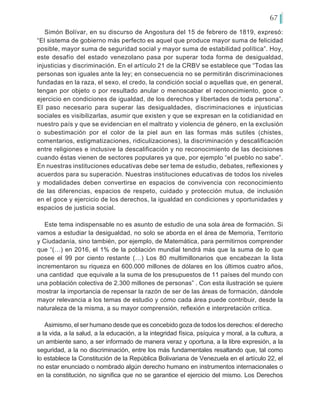 67
Simón Bolívar, en su discurso de Angostura del 15 de febrero de 1819, expresó:
“El sistema de gobierno más perfecto es aquel que produce mayor suma de felicidad
posible, mayor suma de seguridad social y mayor suma de estabilidad política”. Hoy,
este desafío del estado venezolano pasa por superar toda forma de desigualdad,
injusticias y discriminación. En el artículo 21 de la CRBV se establece que “Todas las
personas son iguales ante la ley; en consecuencia no se permitirán discriminaciones
fundadas en la raza, el sexo, el credo, la condición social o aquellas que, en general,
tengan por objeto o por resultado anular o menoscabar el reconocimiento, goce o
ejercicio en condiciones de igualdad, de los derechos y libertades de toda persona”.
El paso necesario para superar las desigualdades, discriminaciones e injusticias
sociales es visibilizarlas, asumir que existen y que se expresan en la cotidianidad en
nuestro país y que se evidencian en el maltrato y violencia de género, en la exclusión
o subestimación por el color de la piel aun en las formas más sutiles (chistes,
comentarios, estigmatizaciones, ridiculizaciones), la discriminación y descalificación
entre religiones e inclusive la descalificación y no reconocimiento de las decisiones
cuando éstas vienen de sectores populares ya que, por ejemplo “el pueblo no sabe”.
En nuestras instituciones educativas debe ser tema de estudio, debates, reflexiones y
acuerdos para su superación. Nuestras instituciones educativas de todos los niveles
y modalidades deben convertirse en espacios de convivencia con reconocimiento
de las diferencias, espacios de respeto, cuidado y protección mutua, de inclusión
en el goce y ejercicio de los derechos, la igualdad en condiciones y oportunidades y
espacios de justicia social.
Este tema indispensable no es asunto de estudio de una sola área de formación. Si
vamos a estudiar la desigualdad, no solo se aborda en el área de Memoria, Territorio
y Ciudadanía, sino también, por ejemplo, de Matemática, para permitirnos comprender
que “(…) en 2016, el 1% de la población mundial tendrá más que la suma de lo que
posee el 99 por ciento restante (…) Los 80 multimillonarios que encabezan la lista
incrementaron su riqueza en 600.000 millones de dólares en los últimos cuatro años,
una cantidad que equivale a la suma de los presupuestos de 11 países del mundo con
una población colectiva de 2.300 millones de personas” . Con esta ilustración se quiere
mostrar la importancia de repensar la razón de ser de las áreas de formación, dándole
mayor relevancia a los temas de estudio y cómo cada área puede contribuir, desde la
naturaleza de la misma, a su mayor comprensión, reflexión e interpretación crítica.
Asimismo, el ser humano desde que es concebido goza de todos los derechos: el derecho
a la vida, a la salud, a la educación, a la integridad física, psíquica y moral, a la cultura, a
un ambiente sano, a ser informado de manera veraz y oportuna, a la libre expresión, a la
seguridad, a la no discriminación, entre los más fundamentales resaltando que, tal como
lo establece la Constitución de la República Bolivariana de Venezuela en el artículo 22, el
no estar enunciado o nombrado algún derecho humano en instrumentos internacionales o
en la constitución, no significa que no se garantice el ejercicio del mismo. Los Derechos
 