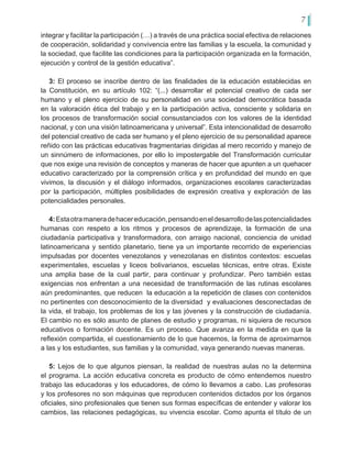 7
integrar y facilitar la participación (…) a través de una práctica social efectiva de relaciones
de cooperación, solidaridad y convivencia entre las familias y la escuela, la comunidad y
la sociedad, que facilite las condiciones para la participación organizada en la formación,
ejecución y control de la gestión educativa”.
3: El proceso se inscribe dentro de las finalidades de la educación establecidas en
la Constitución, en su artículo 102: “(...) desarrollar el potencial creativo de cada ser
humano y el pleno ejercicio de su personalidad en una sociedad democrática basada
en la valoración ética del trabajo y en la participación activa, consciente y solidaria en
los procesos de transformación social consustanciados con los valores de la identidad
nacional, y con una visión latinoamericana y universal”. Esta intencionalidad de desarrollo
del potencial creativo de cada ser humano y el pleno ejercicio de su personalidad aparece
reñido con las prácticas educativas fragmentarias dirigidas al mero recorrido y manejo de
un sinnúmero de informaciones, por ello lo impostergable del Transformación curricular
que nos exige una revisión de conceptos y maneras de hacer que apunten a un quehacer
educativo caracterizado por la comprensión crítica y en profundidad del mundo en que
vivimos, la discusión y el diálogo informados, organizaciones escolares caracterizadas
por la participación, múltiples posibilidades de expresión creativa y exploración de las
potencialidades personales.
4:Estaotramaneradehacereducación,pensandoeneldesarrollodelaspotencialidades
humanas con respeto a los ritmos y procesos de aprendizaje, la formación de una
ciudadanía participativa y transformadora, con arraigo nacional, conciencia de unidad
latinoamericana y sentido planetario, tiene ya un importante recorrido de experiencias
impulsadas por docentes venezolanos y venezolanas en distintos contextos: escuelas
experimentales, escuelas y liceos bolivarianos, escuelas técnicas, entre otras. Existe
una amplia base de la cual partir, para continuar y profundizar. Pero también estas
exigencias nos enfrentan a una necesidad de transformación de las rutinas escolares
aún predominantes, que reducen la educación a la repetición de clases con contenidos
no pertinentes con desconocimiento de la diversidad y evaluaciones desconectadas de
la vida, el trabajo, los problemas de los y las jóvenes y la construcción de ciudadanía.
El cambio no es sólo asunto de planes de estudio y programas, ni siquiera de recursos
educativos o formación docente. Es un proceso. Que avanza en la medida en que la
reflexión compartida, el cuestionamiento de lo que hacemos, la forma de aproximarnos
a las y los estudiantes, sus familias y la comunidad, vaya generando nuevas maneras.
5: Lejos de lo que algunos piensan, la realidad de nuestras aulas no la determina
el programa. La acción educativa concreta es producto de cómo entendemos nuestro
trabajo las educadoras y los educadores, de cómo lo llevamos a cabo. Las profesoras
y los profesores no son máquinas que reproducen contenidos dictados por los órganos
oficiales, sino profesionales que tienen sus formas específicas de entender y valorar los
cambios, las relaciones pedagógicas, su vivencia escolar. Como apunta el título de un
 
