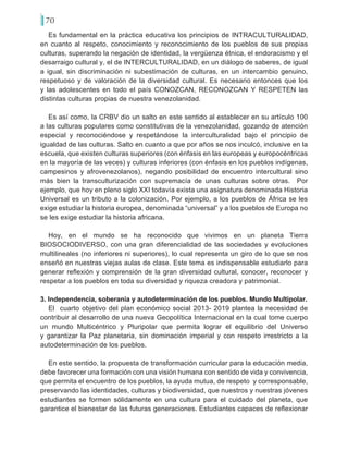 70
Es fundamental en la práctica educativa los principios de INTRACULTURALIDAD,
en cuanto al respeto, conocimiento y reconocimiento de los pueblos de sus propias
culturas, superando la negación de identidad, la vergüenza étnica, el endoracismo y el
desarraigo cultural y, el de INTERCULTURALIDAD, en un diálogo de saberes, de igual
a igual, sin discriminación ni subestimación de culturas, en un intercambio genuino,
respetuoso y de valoración de la diversidad cultural. Es necesario entonces que los
y las adolescentes en todo el país CONOZCAN, RECONOZCAN Y RESPETEN las
distintas culturas propias de nuestra venezolanidad.
Es así como, la CRBV dio un salto en este sentido al establecer en su artículo 100
a las culturas populares como constitutivas de la venezolanidad, gozando de atención
especial y reconociéndose y respetándose la interculturalidad bajo el principio de
igualdad de las culturas. Salto en cuanto a que por años se nos inculcó, inclusive en la
escuela, que existen culturas superiores (con énfasis en las europeas y europocéntricas
en la mayoría de las veces) y culturas inferiores (con énfasis en los pueblos indígenas,
campesinos y afrovenezolanos), negando posibilidad de encuentro intercultural sino
más bien la transculturización con supremacía de unas culturas sobre otras. Por
ejemplo, que hoy en pleno siglo XXI todavía exista una asignatura denominada Historia
Universal es un tributo a la colonización. Por ejemplo, a los pueblos de África se les
exige estudiar la historia europea, denominada “universal” y a los pueblos de Europa no
se les exige estudiar la historia africana.
Hoy, en el mundo se ha reconocido que vivimos en un planeta Tierra
BIOSOCIODIVERSO, con una gran diferencialidad de las sociedades y evoluciones
multilineales (no inferiores ni superiores), lo cual representa un giro de lo que se nos
enseñó en nuestras viejas aulas de clase. Este tema es indispensable estudiarlo para
generar reflexión y comprensión de la gran diversidad cultural, conocer, reconocer y
respetar a los pueblos en toda su diversidad y riqueza creadora y patrimonial.
3. Independencia, soberanía y autodeterminación de los pueblos. Mundo Multipolar.
El cuarto objetivo del plan económico social 2013- 2019 plantea la necesidad de
contribuir al desarrollo de una nueva Geopolítica Internacional en la cual tome cuerpo
un mundo Multicéntrico y Pluripolar que permita lograr el equilibrio del Universo
y garantizar la Paz planetaria, sin dominación imperial y con respeto irrestricto a la
autodeterminación de los pueblos.
En este sentido, la propuesta de transformación curricular para la educación media,
debe favorecer una formación con una visión humana con sentido de vida y convivencia,
que permita el encuentro de los pueblos, la ayuda mutua, de respeto y corresponsable,
preservando las identidades, culturas y biodiversidad, que nuestros y nuestras jóvenes
estudiantes se formen sólidamente en una cultura para el cuidado del planeta, que
garantice el bienestar de las futuras generaciones. Estudiantes capaces de reflexionar
 