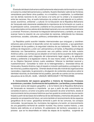 72
El estudio del ideario bolivariano está fuertemente relacionado a la formación en cuanto
a inculcar la unidad latinoamericana y caribeña. Nuestro libertador salió de las fronteras
venezolanas para liberar otros pueblos, no a invadirlos o a explotarlos. La solidaridad
con las demás naciones le dio una fuerza a la lucha por la unidad y la cooperación
entre las naciones. Hoy, el sueño bolivariano de unidad se está tejiendo en lo político,
social, económico, ambiental y cultural. En la Educación de la República Bolivariana
de Venezuela está claramente establecida la importancia de la formación en cuanto a
la participación activa, consciente y solidaria en los procesos de transformación social
consustanciados con los valores de la identidad nacional y con una visión latinoamericana
y universal. Promover y favorecer la integración latinoamericana y caribeña, en aras de
avanzar hacia la creación de una comunidad de naciones, defendiendo los intereses
económicos, sociales, culturales, políticos y ambientales de la región.
La República podrá suscribir tratados internacionales que conjuguen y coordinen
esfuerzos para promover el desarrollo común de nuestras naciones, y que garanticen
el bienestar de los pueblos y la seguridad colectiva de sus habitantes. Dentro de las
políticas de integración y unión con Latinoamérica y el Caribe, la República privilegiará
relaciones con Iberoamérica, procurando sea una política común de toda nuestra
América Latina. Las normas que se adopten en el marco de los acuerdos de integración
serán consideradas parte integrante del ordenamiento legal vigente y de aplicación
directa y preferente a la legislación interna. En ese mismo orden, el Plan de la Patria
en su Objetivo Nacional número cuatro establece “Afianzar la identidad nacional y
nuestramericana”. Consolidar la visión de la heterogeneidad y diversidad étnica de
Venezuela y Nuestra América, bajo el respeto e inclusión participativa y protagónica de
las minorías y pueblos originarios. Orientar desde el más alto nivel de las organizaciones
nacionales y regionales, la generación y divulgación de contenidos educativos sobre la
identidad nacional y la diversidad de los pueblos, para ello se cuenta con los convenios
educativos de la CELAC, ALBA, UNASUR, MERCOSUR Y PETROCARIBE.
5. Conocimiento del espacio geográfico e historia de Venezuela. Procesos
económicos y sociales. Conformación de la población. Las familias y comunidades
Conocer acerca del espacio geográfico y de la historia de la Republica Bolivariana
de Venezuela es necesario e importante ya que a partir de este conocimiento se
consolida el acervo y el amor a la patria como expresión de amor al territorio, desde el
reconocimiento de los procesos históricos que han guiado la construcción de una nación
forjada a partir de las bases de la defensa de las identidades y memorias del pasado, del
presente con prospectiva de futuro, así como también el reconocimiento de los espacios
geográficos de la nueva geopolítica territorial a partir de las comunas, los consejos
comunales, las parroquias, los municipios, las regiones y la nación, en reconocimiento
de una geopolítica territorial de carácter mundial. Hoy somos nuestra historia, y esta
historia está definida en el territorio. El poblamiento del territorio venezolano es un
proceso que se ha desarrollado en todas las etapas de la república, surgiendo de
 