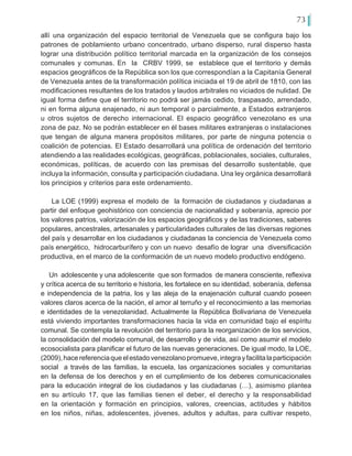 73
allí una organización del espacio territorial de Venezuela que se configura bajo los
patrones de poblamiento urbano concentrado, urbano disperso, rural disperso hasta
lograr una distribución político territorial marcada en la organización de los consejos
comunales y comunas. En la CRBV 1999, se establece que el territorio y demás
espacios geográficos de la República son los que correspondían a la Capitanía General
de Venezuela antes de la transformación política iniciada el 19 de abril de 1810, con las
modificaciones resultantes de los tratados y laudos arbitrales no viciados de nulidad. De
igual forma define que el territorio no podrá ser jamás cedido, traspasado, arrendado,
ni en forma alguna enajenado, ni aun temporal o parcialmente, a Estados extranjeros
u otros sujetos de derecho internacional. El espacio geográfico venezolano es una
zona de paz. No se podrán establecer en él bases militares extranjeras o instalaciones
que tengan de alguna manera propósitos militares, por parte de ninguna potencia o
coalición de potencias. El Estado desarrollará una política de ordenación del territorio
atendiendo a las realidades ecológicas, geográficas, poblacionales, sociales, culturales,
económicas, políticas, de acuerdo con las premisas del desarrollo sustentable, que
incluya la información, consulta y participación ciudadana. Una ley orgánica desarrollará
los principios y criterios para este ordenamiento.
La LOE (1999) expresa el modelo de la formación de ciudadanos y ciudadanas a
partir del enfoque geohistórico con conciencia de nacionalidad y soberanía, aprecio por
los valores patrios, valorización de los espacios geográficos y de las tradiciones, saberes
populares, ancestrales, artesanales y particularidades culturales de las diversas regiones
del país y desarrollar en los ciudadanos y ciudadanas la conciencia de Venezuela como
país energético, hidrocarburífero y con un nuevo desafío de lograr una diversificación
productiva, en el marco de la conformación de un nuevo modelo productivo endógeno.
Un adolescente y una adolescente que son formados de manera consciente, reflexiva
y crítica acerca de su territorio e historia, les fortalece en su identidad, soberanía, defensa
e independencia de la patria, los y las aleja de la enajenación cultural cuando poseen
valores claros acerca de la nación, el amor al terruño y el reconocimiento a las memorias
e identidades de la venezolanidad. Actualmente la República Bolivariana de Venezuela
está viviendo importantes transformaciones hacia la vida en comunidad bajo el espíritu
comunal. Se contempla la revolución del territorio para la reorganización de los servicios,
la consolidación del modelo comunal, de desarrollo y de vida, así como asumir el modelo
ecosocialista para planificar el futuro de las nuevas generaciones. De igual modo, la LOE,
(2009),hacereferenciaqueelestadovenezolanopromueve,integrayfacilitalaparticipación
social a través de las familias, la escuela, las organizaciones sociales y comunitarias
en la defensa de los derechos y en el cumplimiento de los deberes comunicacionales
para la educación integral de los ciudadanos y las ciudadanas (…), asimismo plantea
en su artículo 17, que las familias tienen el deber, el derecho y la responsabilidad
en la orientación y formación en principios, valores, creencias, actitudes y hábitos
en los niños, niñas, adolescentes, jóvenes, adultos y adultas, para cultivar respeto,
 