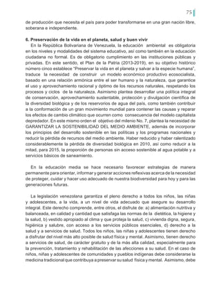 75
de producción que necesita el país para poder transformarse en una gran nación libre,
soberana e independiente.
6. Preservación de la vida en el planeta, salud y buen vivir
En la República Bolivariana de Venezuela, la educación ambiental es obligatoria
en los niveles y modalidades del sistema educativo, así como también en la educación
ciudadana no formal. Es de obligatorio cumplimiento en las instituciones públicas y
privadas. En este sentido, el Plan de la Patria (2013-2019), en su objetivo histórico
número cinco establece “Preservar la vida en el planeta y salvar a la especie humana”,
traduce la necesidad de construir un modelo económico productivo ecosocialista,
basado en una relación armónica entre el ser humano y la naturaleza, que garantice
el uso y aprovechamiento racional y óptimo de los recursos naturales, respetando los
procesos y ciclos de la naturaleza. Asimismo plantea desarrollar una política integral
de conservación, aprovechamiento sustentable, protección y divulgación científica de
la diversidad biológica y de los reservorios de agua del país, como también contribuir
a la conformación de un gran movimiento mundial para contener las causas y reparar
los efectos de cambio climático que ocurren como consecuencia del modelo capitalista
depredador. En este mismo orden el objetivo del milenio No. 7, plantea la necesidad de
GARANTIZAR LA SOSTENIBILIDAD DEL MEDIO AMBIENTE, además de incorporar
los principios del desarrollo sostenible en las políticas y los programas nacionales y
reducir la pérdida de recursos del medio ambiente. Haber reducido y haber ralentizado
considerablemente la pérdida de diversidad biológica en 2010, así como reducir a la
mitad, para 2015, la proporción de personas sin acceso sostenible al agua potable y a
servicios básicos de saneamiento.
En la educación media se hace necesario favorecer estrategias de manera
permanente para orientar, informar y generar acciones reflexivas acerca de la necesidad
de proteger, cuidar y hacer uso adecuado de nuestra biodiversidad para hoy y para las
generaciones futuras.
La legislación venezolana garantiza el pleno derecho a todos los niños, las niñas
y adolescentes, a la vida, a un nivel de vida adecuado que asegure su desarrollo
integral. Este derecho comprende, entre otros, el disfrute de: a) alimentación nutritiva y
balanceada, en calidad y cantidad que satisfaga las normas de la dietética, la higiene y
la salud, b) vestido apropiado al clima y que proteja la salud, c) vivienda digna, segura,
higiénica y salubre, con acceso a los servicios públicos esenciales, d) derecho a la
salud y a servicios de salud. Todos los niños, las niñas y adolescentes tienen derecho
a disfrutar del nivel más alto posible de salud física y mental. Asimismo, tienen derecho
a servicios de salud, de carácter gratuito y de la más alta calidad, especialmente para
la prevención, tratamiento y rehabilitación de las afecciones a su salud. En el caso de
niños, niñas y adolescentes de comunidades y pueblos indígenas debe considerarse la
medicina tradicional que contribuya a preservar su salud física y mental. Asimismo, debe
 