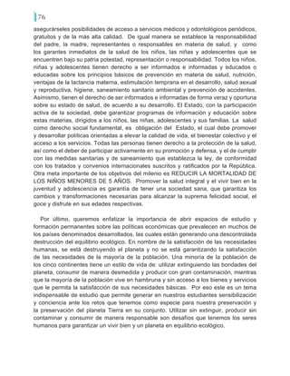76
asegurárseles posibilidades de acceso a servicios médicos y odontológicos periódicos,
gratuitos y de la más alta calidad. De igual manera se establece la responsabilidad
del padre, la madre, representantes o responsables en materia de salud, y como
los garantes inmediatos de la salud de los niños, las niñas y adolescentes que se
encuentren bajo su patria potestad, representación o responsabilidad. Todos los niños,
niñas y adolescentes tienen derecho a ser informados e informadas y educados o
educadas sobre los principios básicos de prevención en materia de salud, nutrición,
ventajas de la lactancia materna, estimulación temprana en el desarrollo, salud sexual
y reproductiva, higiene, saneamiento sanitario ambiental y prevención de accidentes.
Asimismo, tienen el derecho de ser informados e informadas de forma veraz y oportuna
sobre su estado de salud, de acuerdo a su desarrollo. El Estado, con la participación
activa de la sociedad, debe garantizar programas de información y educación sobre
estas materias, dirigidos a los niños, las niñas, adolescentes y sus familias. La salud
como derecho social fundamental, es obligación del Estado, el cual debe promover
y desarrollar políticas orientadas a elevar la calidad de vida, el bienestar colectivo y el
acceso a los servicios. Todas las personas tienen derecho a la protección de la salud,
así como el deber de participar activamente en su promoción y defensa, y el de cumplir
con las medidas sanitarias y de saneamiento que establezca la ley, de conformidad
con los tratados y convenios internacionales suscritos y ratificados por la República.
Otra meta importante de los objetivos del milenio es REDUCIR LA MORTALIDAD DE
LOS NIÑOS MENORES DE 5 AÑOS. Promover la salud integral y el vivir bien en la
juventud y adolescencia es garantía de tener una sociedad sana, que garantiza los
cambios y transformaciones necesarias para alcanzar la suprema felicidad social, el
goce y disfrute en sus edades respectivas.
Por último, queremos enfatizar la importancia de abrir espacios de estudio y
formación permanentes sobre las políticas económicas que prevalecen en muchos de
los países denominados desarrollados, las cuales están generando una descontrolada
destrucción del equilibrio ecológico. En nombre de la satisfacción de las necesidades
humanas, se está destruyendo el planeta y no se está garantizando la satisfacción
de las necesidades de la mayoría de la población. Una minoría de la población de
los cinco continentes tiene un estilo de vida de: utilizar extinguiendo las bondades del
planeta, consumir de manera desmedida y producir con gran contaminación, mientras
que la mayoría de la población vive en hambruna y sin acceso a los bienes y servicios
que le permita la satisfacción de sus necesidades básicas. Por eso este es un tema
indispensable de estudio que permite generar en nuestros estudiantes sensibilización
y conciencia ante los retos que tenemos como especie para nuestra preservación y
la preservación del planeta Tierra en su conjunto. Utilizar sin extinguir, producir sin
contaminar y consumir de manera responsable son desafíos que tenemos los seres
humanos para garantizar un vivir bien y un planeta en equilibrio ecológico.
 