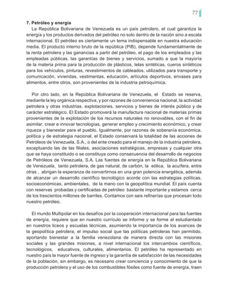 77
7. Petróleo y energía
La República Bolivariana de Venezuela es un país petrolero, el cual garantiza la
energía y los productos derivados del petróleo no solo dentro de la nación sino a escala
internacional. El petróleo es ciertamente un tema indispensable en nuestra educación
media. El producto interno bruto de la república (PIB), depende fundamentalmente de
la renta petrolera y las ganancias a partir del petróleo, el pago de los empleados y las
empleadas públicas, las garantías de bienes y servicios, sumado a que la mayoría
de la materia prima para la producción de plásticos, telas sintéticas, cueros sintéticos
para los vehículos, pinturas, revestimientos de cableados, utilizados para transporte y
comunicación, viviendas, vestimentas, educación, artículos deportivos, envases para
alimentos, entre otros, son provenientes de la industria petroquímica.
Por otro lado, en la República Bolivariana de Venezuela, el Estado se reserva,
mediante la ley orgánica respectiva, y por razones de conveniencia nacional, la actividad
petrolera y otras industrias, explotaciones, servicios y bienes de interés público y de
carácter estratégico. El Estado promoverá la manufactura nacional de materias primas
provenientes de la explotación de los recursos naturales no renovables, con el fin de
asimilar, crear e innovar tecnologías, generar empleo y crecimiento económico, y crear
riqueza y bienestar para el pueblo. Igualmente, por razones de soberanía económica,
política y de estrategia nacional, el Estado conservará la totalidad de las acciones de
Petróleos de Venezuela, S.A., o del ente creado para el manejo de la industria petrolera,
exceptuando las de las filiales, asociaciones estratégicas, empresas y cualquier otra
que se haya constituido o se constituya como consecuencia del desarrollo de negocios
de Petróleos de Venezuela, S.A. Las fuentes de energía en la República Bolivariana
de Venezuela, tanto petrolera, de gas natural, de carbón, la eólica, la acuífera, entre
otras , abrigan la esperanza de convertirnos en una gran potencia energética, además
de alcanzar un desarrollo científico tecnológico acorde con las estrategias políticas,
socioeconómicas, ambientales, de la mano con la geopolítica mundial. El país cuenta
con reservas probadas y certificadas de petróleo bastante importante y estamos cerca
de los trescientos millones de barriles. Contamos con seis refinerías que procesan todo
nuestro petróleo.
El mundo Multipolar en los desafíos por la cooperación internacional para las fuentes
de energía, requiere que en nuestro currículo se informe y se forme al estudiantado
en nuestros liceos y escuelas técnicas, asumiendo la importancia de los avances de
la geopolítica petrolera, el impulso social que las políticas petroleras han permitido,
aportando bienestar a la familia venezolana de manera directa con las misiones
sociales y las grandes misiones, a nivel internacional los intercambios científicos,
tecnológicos, educativos, culturales, alimentarios. El petróleo ha representado en
nuestro país la mayor fuente de ingreso y la garantía de satisfacción de las necesidades
de la población, sin embargo, es necesario crear conciencia y conocimiento de que la
producción petrolera y el uso de los combustibles fósiles como fuente de energía, traen
 