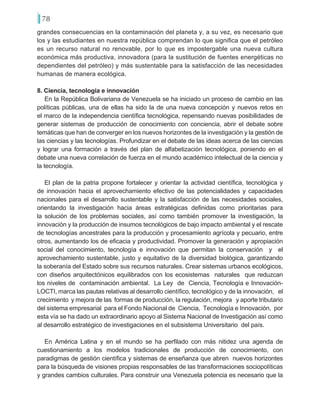 78
grandes consecuencias en la contaminación del planeta y, a su vez, es necesario que
los y las estudiantes en nuestra república comprendan lo que significa que el petróleo
es un recurso natural no renovable, por lo que es impostergable una nueva cultura
económica más productiva, innovadora (para la sustitución de fuentes energéticas no
dependientes del petróleo) y más sustentable para la satisfacción de las necesidades
humanas de manera ecológica.
8. Ciencia, tecnología e innovación
En la República Bolivariana de Venezuela se ha iniciado un proceso de cambio en las
políticas públicas, una de ellas ha sido la de una nueva concepción y nuevos retos en
el marco de la independencia científica tecnológica, repensando nuevas posibilidades de
generar sistemas de producción de conocimiento con conciencia, abrir el debate sobre
temáticas que han de converger en los nuevos horizontes de la investigación y la gestión de
las ciencias y las tecnologías. Profundizar en el debate de las ideas acerca de las ciencias
y lograr una formación a través del plan de alfabetización tecnológica, poniendo en el
debate una nueva correlación de fuerza en el mundo académico intelectual de la ciencia y
la tecnología.
El plan de la patria propone fortalecer y orientar la actividad científica, tecnológica y
de innovación hacia el aprovechamiento efectivo de las potencialidades y capacidades
nacionales para el desarrollo sustentable y la satisfacción de las necesidades sociales,
orientando la investigación hacia áreas estratégicas definidas como prioritarias para
la solución de los problemas sociales, así como también promover la investigación, la
innovación y la producción de insumos tecnológicos de bajo impacto ambiental y el rescate
de tecnologías ancestrales para la producción y procesamiento agrícola y pecuario, entre
otros, aumentando los de eficacia y productividad. Promover la generación y apropiación
social del conocimiento, tecnología e innovación que permitan la conservación y el
aprovechamiento sustentable, justo y equitativo de la diversidad biológica, garantizando
la soberanía del Estado sobre sus recursos naturales. Crear sistemas urbanos ecológicos,
con diseños arquitectónicos equilibrados con los ecosistemas naturales que reduzcan
los niveles de contaminación ambiental. La Ley de Ciencia, Tecnología e Innovación-
LOCTI, marca las pautas relativas al desarrollo científico, tecnológico y de la innovación, el
crecimiento y mejora de las formas de producción, la regulación, mejora y aporte tributario
del sistema empresarial para el Fondo Nacional de Ciencia, Tecnología e Innovación, por
esta vía se ha dado un extraordinario apoyo al Sistema Nacional de Investigación así como
al desarrollo estratégico de investigaciones en el subsistema Universitario del país.
En América Latina y en el mundo se ha perfilado con más nitidez una agenda de
cuestionamiento a los modelos tradicionales de producción de conocimiento, con
paradigmas de gestión científica y sistemas de enseñanza que abren nuevos horizontes
para la búsqueda de visiones propias responsables de las transformaciones sociopolíticas
y grandes cambios culturales. Para construir una Venezuela potencia es necesario que la
 