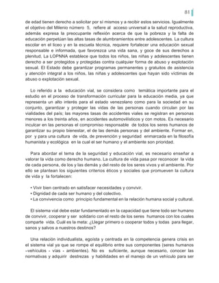 81
de edad tienen derecho a solicitar por sí mismos y a recibir estos servicios. Igualmente
el objetivo del Milenio número 5, refiere al acceso universal a la salud reproductiva,
además expresa la preocupante reflexión acerca de que la pobreza y la falta de
educación perpetúan las altas tasas de alumbramientos entre adolescentes. La cultura
escolar en el liceo y en la escuela técnica, requiere fortalecer una educación sexual
responsable e informada, que favorezca una vida sana, y goce de sus derechos a
plenitud. La LOPNNA establece que todos los niños, las niñas y adolescentes tienen
derecho a ser protegidos y protegidas contra cualquier forma de abuso y explotación
sexual. El Estado debe garantizar programas permanentes y gratuitos de asistencia
y atención integral a los niños, las niñas y adolescentes que hayan sido víctimas de
abuso o explotación sexual.
Lo referido a la educación vial, se considera como temática importante para el
estudio en el proceso de transformación curricular para la educación media, ya que
representa un alto interés para el estado venezolano como para la sociedad en su
conjunto, garantizar y proteger las vidas de las personas cuando circulan por las
vialidades del país; las mayores tasas de accidentes viales se registran en personas
menores a los treinta años, en accidentes automovilísticos y con motos. Es necesario
inculcar en las personas el compromiso responsable de todos los seres humanos de
garantizar su propio bienestar, el de las demás personas y del ambiente. Formar en,
por y para una cultura de vida, de prevención y seguridad enmarcada en la filosofía
humanista y ecológica en la cual el ser humano y el ambiente son prioridad.
Para abordar el tema de la seguridad y educación vial, es necesario enseñar a
valorar la vida como derecho humano. La cultura de vida pasa por reconocer la vida
de cada persona, de los y las demás y del resto de los seres vivos y el ambiente. Por
ello se plantean los siguientes criterios éticos y sociales que promueven la cultura
de vida y la fortalecen:
• Vivir bien centrado en satisfacer necesidades y convivir.
• Dignidad de cada ser humano y del colectivo.
• La convivencia como principio fundamental en la relación humana social y cultural.
El sistema vial debe estar fundamentado en la capacidad que tiene todo ser humano
de convivir, cooperar y ser solidario con el resto de los seres humanos con los cuales
comparte vida. Cuál es la meta: ¿Llegar primero o cooperar todos y todas para llegar,
sanos y salvos a nuestros destinos?
Una relación individualista, egoísta y centrada en la competencia genera crisis en
el sistema vial ya que se rompe el equilibrio entre sus componentes (seres humanos
–vehículos - vías - ambientes). No es suficiente, aunque necesario, conocer las
normativas y adquirir destrezas y habilidades en el manejo de un vehículo para ser
 