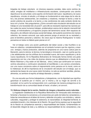 85
brigadas de trabajo voluntario en diversos espacios sociales, tales como centros de
salud, arreglos de mobiliarios e infraestructuras escolares, construyendo una cancha
deportiva en la comunidad, como aporte a la formación del nuevo republicano y la nueva
republicana, vincular el estudio y el trabajo es fundamental en esta etapa de la vida de
los y las jóvenes adolescentes, ser creadores y creadoras, manejar la teoría y crear la
acción práctica de acuerdo a la teoría y a las condiciones de cada contexto donde les
toca vivir y luchar. Nos preguntamos ¿Cómo convertir esta vinculación del estudio con el
trabajo en una necesidad del y la joven?, para ello es necesario repensar las razones por
las cuales los seres humanos trabajan, problematizar acerca de la relación mercantil del
trabajo, el individualismo y el egoísmo propios del darwinismo social. Abrir espacios de
discusión y de reflexión del proceso social del trabajo, del sustento económico de manera
colectiva, de manera comunal, que cada persona ponga al servicio de su sociedad y
para el beneficio personal y colectivo. Se crece aquí la máxima Rodrigueana “si todos
pensamos en todos no faltará quien piense en mí”.
Ver el trabajo como una acción gratificante del deber social y más fructífero si se
hace en colectivo, complementándose con el contacto humano que los vigoriza y crean
una energía y fuerza productora, además de prepararse en una nueva cultura para la
liberación, para la ciencia, la técnica, la tecnología e innovación, caer en cuenta que los
y las adolescentes son los artífices de la sociedad nueva, del nuevo republicano y de la
nueva republicana. En la República Bolivariana de Venezuela hemos tenido una grata
experiencia con los y las miles de jóvenes obreros que se alfabetizaron a través de la
Misión Robinson y hoy están en las fábricas, otros y otras que continuaron en nuevos
centros educativos o continuaron estudiando el bachillerato o una carrera universitaria,
con una nueva conciencia sobre el mejoramiento como persona en lo moral, como en
lo intelectual, de allí la importancia de la vinculación del estudio con el trabajo, que va
sentando las bases de una nueva visión formativa; no solo es sembrar semillas, plantas,
alimentos, es sembrar el espíritu al trabajo liberador y creador.
Es una escuela que forma trabajadores y trabajadoras, con la dignidad que significa
garantizar el sustento por sí mismo, por sí misma y de su hogar de servirle a la
sociedad en la cual le ha correspondido vivir y participar de manera protagonica en la
transformación de su comunidad desde el hacer, el saber y el convivir.
13. Defensa integral de la nación. Gestión de riesgos y desastres socio naturales
La legislación establecida en la República Bolivariana de Venezuela está orientada a
fomentar y favorecer la conciencia y el compromiso por parte de todos los venezolanos y
todas las venezolanas en el deber de honrar y defender a la patria, sus símbolos y valores
culturales, resguardar y proteger la soberanía, la nacionalidad, la integridad territorial, la
autodeterminación y los intereses de la Nación. De igual forma expresa que la seguridad
de la Nación es competencia esencial y responsabilidad del Estado, fundamentada en
el desarrollo integral de ésta y su defensa es responsabilidad de los venezolanos y las
 