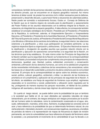 86
venezolanas; también de las personas naturales y jurídicas, tanto de derecho público como
de derecho privado, que se encuentren en el espacio geográfico nacional. Así mismo
tenemos el deber social de prestar los servicios civil o militar necesarios para la defensa,
preservación y desarrollo del país, o para hacer frente a situaciones de calamidad pública.
Nadie puede ser sometido a reclutamiento forzoso. Existe un Consejo de Defensa de
la Nación que es el máximo órgano de consulta para la planificación y asesoramiento
del Poder Público en los asuntos relacionados con la defensa integral de la Nación, su
soberanía y la integridad de su espacio geográfico. A tales efectos, le corresponde también
establecer el concepto estratégico de la Nación. Presidido por el Presidente o Presidenta
de la República, lo conforman, además, el Vicepresidente Ejecutivo o Vicepresidenta
Ejecutiva, el Presidente o Presidenta de la Asamblea Nacional, el Presidente o Presidenta
del Tribunal Supremo de Justicia, el Presidente o Presidenta del Consejo Moral Republicano
y los Ministros o Ministras de los sectores de la defensa, la seguridad interior, las relaciones
exteriores y la planificación, y otros cuya participación se considere pertinente. La ley
orgánica respectiva fijará su organización y atribuciones. El Ejecutivo Nacional se reserva
la clasificación y divulgación de aquellos asuntos que guarden relación directa con la
planificación y ejecución de operaciones concernientes a la seguridad de la Nación, en
los términos que la ley establezca. En este mismo orden los Principios de Seguridad de
la Nación señalan que la seguridad de la Nación se fundamenta en la corresponsabilidad
entre el Estado y la sociedad civil para dar cumplimiento a los principios de independencia,
democracia, igualdad, paz, libertad, justicia, solidaridad, promoción y conservación
ambiental y afirmación de los derechos humanos, así como en la satisfacción progresiva
de las necesidades individuales y colectivas de los venezolanos y las venezolanas, sobre
las bases de un desarrollo sustentable y productivo de plena cobertura para la comunidad
nacional. El principio de la corresponsabilidad se ejerce sobre los ámbitos económico,
social, político, cultural, geográfico, ambiental y militar. La atención de las fronteras es
prioritaria en el cumplimiento y aplicación de los principios de seguridad de la Nación. A
tal efecto, se establece una franja de seguridad de fronteras cuya amplitud, regímenes
especiales en lo económico y social, poblamiento y utilización serán regulados por la
ley, protegiendo de manera expresa los parques nacionales, el hábitat de los pueblos
indígenas allí asentados y demás áreas bajo régimen de administración especial.
En cuanto al riesgo natural, se puede definir como la probabilidad de que un territorio
y la sociedad que habita en él, se vean afectados por episodios naturales de rango
extraordinario, por el contrario, los riesgos antrópicos son riesgos provocados por la acción
del ser humano sobre la naturaleza, como la contaminación ocasionada en el agua, aire,
suelo, deforestación, incendios, entre otros. Asimismo, la peligrosidad es conocida como el
azar y hace referencia a la probabilidad de que un determinado fenómeno natural, de una
cierta extensión, intensidad y duración, con consecuencias negativas, se produzca, el análisis
de períodos de retorno o la representación de mapas de frecuencia es objeto de revisión
permanente, así como la vulnerabilidad que hace referencia al impacto del fenómeno sobre
la sociedad, y es precisamente el incremento de la vulnerabilidad el que ha llevado a un
 