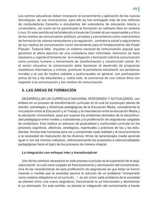 89
Los centros educativos deben incorporar el conocimiento y aplicación de las nuevas
tecnologías, de sus innovaciones, para ello se han entregado más de tres millones
de computadoras Canaima a estudiantes del subsistema de educación básica y
universitario, así como se ha garantizado la formación en software libre en sistema
Linux. En este sentido se ha fortalecido a través de Conatel el uso responsable y crítico
de los medios de comunicación públicos, privados y comunitarios como instrumentos
de formación de valores venezolanos y la regulación, contraloría social y seguimiento
de los medios de comunicación como herramienta para el fortalecimiento del Poder
Popular. Todavía falta impulsar un sistema nacional de comunicación popular que
garantice el pleno ejercicio de una ciudadanía bien informada. Asimismo se hace
necesario y urgente el fomento de la investigación y formación sobre la comunicación
como proceso humano y herramienta de transformación y construcción social. En
el sector educativo la comunicación debe favorecer el desarrollo de programas
mediáticos informativos y críticos, promover el periodismo estudiantil, los periódicos
murales y el uso de medios radiales y audiovisuales en general, con participación
activa de los y las estudiantes y, sobre todo, la conciencia de una cultura ética con
respecto a la comunicación y los medios de comunicación.
6. LAS ÁREAS DE FORMACIÓN
DESARROLLAR UN CURRÍCULO NACIONAL INTEGRADO Y ACTUALIZADO, con
énfasis en un proceso de transformación curricular en el cual se construyen planes de
estudio, estrategias y dinámicas pedagógicas de la Educación Media, considerando la
vinculación entre la Educación y el Trabajo y la interrelación entre la educación Media y
la educación Universitaria, pasa por superar los problemas derivados de la discontinui-
dad pedagógica entre niveles y subsistemas y la proliferación de asignaturas cargadas
de contenidos. Esto implica un esfuerzo de gradualidad y continuidad curricular en los
procesos cognitivos, afectivos, axiológicos, espirituales y prácticos de los y las estu-
diantes, formas más humanas para ver y comprender cada realidad y el reconocimiento
a la necesidad de maduración de los diversos ritmos de aprendizajes (nadie aprende
igual ni con los mismos métodos), redimensionando los propósitos e intencionalidades
pedagógicas hacia el logro de los procesos de manera integral.
La integración con enfoque inter y transdisciplinar
Uno de los cambios necesarios en este proceso curricular es la superación de la asig-
naturización, la cual viene cargada de fraccionamiento y atomización del conocimiento.
Una de las características de esta proliferación de asignaturas es que éstas se fueron
creando a medida que la sociedad asumía la solución de un problema “incorporarlo
como materia obligatoria en el currículo…”, es así como cada problema de la sociedad
se planteó como una nueva asignatura, fraccionando lo ya fraccionado y atomizando
lo ya atomizado. En este sentido, se plantea la integración del conocimiento a través
 