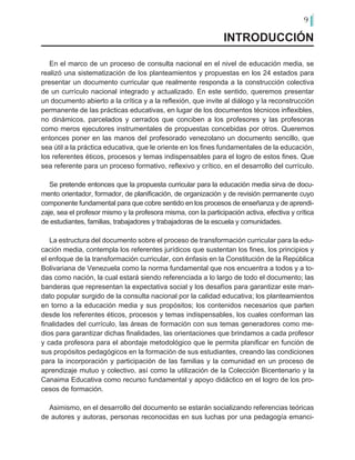 9
En el marco de un proceso de consulta nacional en el nivel de educación media, se
realizó una sistematización de los planteamientos y propuestas en los 24 estados para
presentar un documento curricular que realmente responda a la construcción colectiva
de un currículo nacional integrado y actualizado. En este sentido, queremos presentar
un documento abierto a la crítica y a la reflexión, que invite al diálogo y la reconstrucción
permanente de las prácticas educativas, en lugar de los documentos técnicos inflexibles,
no dinámicos, parcelados y cerrados que conciben a los profesores y las profesoras
como meros ejecutores instrumentales de propuestas concebidas por otros. Queremos
entonces poner en las manos del profesorado venezolano un documento sencillo, que
sea útil a la práctica educativa, que le oriente en los fines fundamentales de la educación,
los referentes éticos, procesos y temas indispensables para el logro de estos fines. Que
sea referente para un proceso formativo, reflexivo y crítico, en el desarrollo del currículo.
Se pretende entonces que la propuesta curricular para la educación media sirva de docu-
mento orientador, formador, de planificación, de organización y de revisión permanente cuyo
componente fundamental para que cobre sentido en los procesos de enseñanza y de aprendi-
zaje, sea el profesor mismo y la profesora misma, con la participación activa, efectiva y crítica
de estudiantes, familias, trabajadores y trabajadoras de la escuela y comunidades.
La estructura del documento sobre el proceso de transformación curricular para la edu-
cación media, contempla los referentes jurídicos que sustentan los fines, los principios y
el enfoque de la transformación curricular, con énfasis en la Constitución de la República
Bolivariana de Venezuela como la norma fundamental que nos encuentra a todos y a to-
das como nación, la cual estará siendo referenciada a lo largo de todo el documento; las
banderas que representan la expectativa social y los desafíos para garantizar este man-
dato popular surgido de la consulta nacional por la calidad educativa; los planteamientos
en torno a la educación media y sus propósitos; los contenidos necesarios que parten
desde los referentes éticos, procesos y temas indispensables, los cuales conforman las
finalidades del currículo, las áreas de formación con sus temas generadores como me-
dios para garantizar dichas finalidades, las orientaciones que brindamos a cada profesor
y cada profesora para el abordaje metodológico que le permita planificar en función de
sus propósitos pedagógicos en la formación de sus estudiantes, creando las condiciones
para la incorporación y participación de las familias y la comunidad en un proceso de
aprendizaje mutuo y colectivo, así como la utilización de la Colección Bicentenario y la
Canaima Educativa como recurso fundamental y apoyo didáctico en el logro de los pro-
cesos de formación.
Asimismo, en el desarrollo del documento se estarán socializando referencias teóricas
de autores y autoras, personas reconocidas en sus luchas por una pedagogía emanci-
INTRODUCCIÓN
 