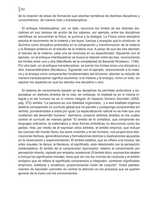 90
de la creación de áreas de formación que abordan temáticas de distintas disciplinas y
conocimientos de manera inter y transdisciplinar.
El enfoque interdisciplinar, por un lado, reconoce los límites de las distintas dis-
ciplinas en sus campos de acción de los saberes, por ejemplo, entre las disciplinas
científicas se encuentran la física, la química y la biología. La Física como disciplina
estudia el movimiento de la materia y las leyes, fuerzas y energías que lo producen, la
Química como disciplina profundiza en la composición y transformación de la materia
y la Biología enfatiza en el estudio de la materia viva. A pesar de que las tres abordan
el estudio de la materia, cada una se reconoce en su especificidad. Siguiendo con el
ejemplo, en el enfoque interdisciplinar se busca la relación entre las tres, reconociendo
los límites entre una y otra (Manifiesto de la complejidad de Basarab Nicolescu, 1196).
Por otro lado, en el enfoque transdisciplinar, se borran los límites entre una disciplina y
otra, trascendiéndolos (Nicolescu). Siguiendo con el ejemplo, reconociendo a la mate-
ria y la energía como componentes fundamentales del Universo, abordar su estudio de
manera transdisciplinar significa asumirlos, a la materia y la energía, como un todo, sin
separar los aspectos en que los estudia una disciplina u otra.
El sistema de conocimiento basado en las disciplinas ha permitido profundizar y es-
pecializar en distintos ámbitos de la vida, sin embargo, la realidad es en sí misma in-
tegral y el ser humano es en sí mismo integral. Al respecto Gimeno Sacristán (2002,
pág. 272) señala: “La persona es una totalidad organizada, y a esa totalidad orgánica
debería corresponder un currículo global que no parcele y yuxtaponga componentes sin
sentido, ponderándolos a todos por igual. La especialización radical no es más que una
mutilación del desarrollo humano”. Asimismo, propone distintos ámbitos en los cuales
centrar el currículo de manera global “El ámbito de lo simbólico, que comprende los
lenguajes ordinarios, la matemática y otras formas simbólicas no discursivas como los
gestos, ritos, por medio de él expresan otros ámbitos, el ámbito empírico, que incluye
las ciencias del mundo físico, los seres vivientes y el ser humano, nos proporciona des-
cripciones fácticas, generalizaciones y formulaciones teóricas y explicaciones apoyadas
en la observación y experimentación. El ámbito estético, que se refiere a la música, las
artes visuales, la danza, la literatura, el significado, está relacionado con la percepción
contemplativa. El ámbito de la comprensión (synnoesis), relativo al conocimiento por
percepción directa, captado por empatía, existencial. El ámbito ético, expresa los ideales
e incluye los significados morales, tiene que ver con las normas de conducta y el ámbito
sinóptico que se refiere al significado comprensivo e integrador, combinan significados
empíricos, estéticos y sinoéticos, proporcionando visión de conjunto”. Estos plantea-
mientos de Sacristán coinciden en centrar la atención en los procesos que se quieren
generar de la mano con los conocimientos.
 