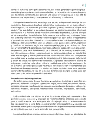 93
como ser humano y como parte del ambiente. Los temas generadores permiten provo-
car en los y las estudiantes participar en el saber y en la experiencia humana de apren-
der de manera permanente, que generen una actitud investigativa para ir más allá de
los temas que se plantean y para aprender por sí mismo y por sí misma.
Es importante resaltar este aspecto ya que es otro enfoque en el abordaje del co-
nocimiento, desmontando la cultura tradicional de muchos años en los cuales el currí-
culo se ejecuta, se “administra” pasando “objetivos” y dando contenidos porque “toca
darlos”, “hay que darlos”, la mayoría de las veces sin pertinencia cognitiva, afectiva ni
sociocultural y, la mayoría de las veces sin aprendizaje significativo. En este enfoque
se espera que los y las estudiantes de la mano de sus profesores y profesoras (quie-
nes también participan activamente en la investigación de estos temas indispensables
y generadores), estudien, profundicen y comprendan temas, practiquen e indaguen en
estos aspectos fundamentales y son las y los docentes quienes seleccionan, organizan
y planifican las temáticas según sus propósitos pedagógicos y las pertinencias. Para
que un tema GENERE aprendizaje, motivación, reflexión, asociación con lo previamen-
te aprendido, debe partir de lo conocido, de lo concreto, de los objetos y sus relaciones,
sus interconexiones, de sus regularidades en las experiencias de los y las estudiantes
más allá de leyes y teorías preestablecidas como verdades absolutas. Comprender
que estas leyes y teorías son parte del conocimiento (no determinantes del mismo)
y sirven de apoyo para comprender la realidad. La práctica tradicional del estudio de
asignaturas, materias y disciplinas utiliza la realidad para entender la teoría como fin
en sí mismo. Es un reto pedagógico y curricular para la educación contemporánea que
los sistemas de conocimientos, con sus teorías, leyes, modelos, entre otros, permitan
comprender la realidad, la vida en todas sus dimensiones, siempre con los qués, por
qués, para qués y cómos que están implicados.
Los referentes teórico-prácticos:
Consisten, según cada área de formación y en distintas disciplinas, a leyes, teorías,
principios, teoremas, conceptos, operadores, reglas, estructuras, fenómenos, hechos,
procesos, sistemas, manifestaciones, géneros, nomenclaturas, lenguajes, códigos, ta-
xonomías, modelos, categorías, clasificaciones, variables, propiedades, personajes,
entre otros.
La formación inicial que reciben los y las docentes en el pregrado universitario, les
permite conocer, reconocer y organizar los referentes teórico prácticos que necesita
para la planificación de cada tema generador. Por ejemplo, si un docente de matemá-
tica va a desarrollar el tema de la economía familiar, entonces planifica y organiza qué
referentes teórico prácticos propios de la matemática le permite crear las condiciones
de aprendizaje para que el tema generador sea comprendido.
Los referentes teórico-prácticos como su nombre lo indica, deben ser abordados de
 
