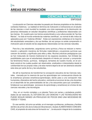 96
ÁREAS DE FORMACIÓN
ENFOQUE
CIENCIAS NATURALES
La educación en Ciencias naturales ha pasado por diversos propósitos en los distintos
contextos históricos. La realidad en términos de motivación e inclinaciones en el estudio
de las ciencias a nivel mundial ha revelado una crisis expresada en la disminución de
personas interesadas en estudiar disciplinas científicas y profesiones relacionadas con
las mismas. En nuestro país nos hemos acostumbrado a una cultura escolar de “las tres
Marías”, “no todo el mundo entiende las materias científicas”, es normal el alto índice de
aplazados pues son “materias difíciles”. Estas son expresiones cotidianas en la mayoría
del estudiantado venezolano y de sus familias, tal vez porque no existe comprensión ni
motivación para el estudio de las asignaturas relacionadas con las ciencias naturales.
Para los y las estudiantes, asignaturas como química y física se reducen a memo-
rización y aplicación mecánica de fórmulas matemáticas y ecuaciones químicas que
carecen de sentido y significado para ellos y ellas. Muchas prácticas pedagógicas que
se han instaurado de manera tradicional en los espacios escolares, han limitado las
posibilidades para que el estudiantado despierte el interés por conocer y comprender
los fenómenos físicos, químicos, biológicos, terrestres de nuestro mundo, en el con-
texto social en los cuales pueden ser observados, analizados e interpretados desde la
cotidianidad de sus propias vidas y de esta manera dejaría de ser tan abstracto estudiar
esta área por parte de los y las estudiantes.
De allí la importancia de transformar la concepción educativa de las Ciencias natu-
rales, marcada por la creencia de que los aprendizajes son consecuencia directa de
la enseñanza (proceso enseñanza-aprendizaje), dando paso a una concepción más
humanista y liberadora del hecho educativo, centrando el accionar de las y los docentes
en el desarrollo de las potencialidades de las y los educandos para que consoliden y
fortalezcan sus aprendizajes (procesos de aprendizaje y enseñanza) en el área de las
ciencias naturales y las tecnologías
Hoy, en un mundo complejo y un planeta Tierra con serias y verdaderas posibili-
dades de ser destruido, EL ESTUDIO DE LAS CIENCIAS Y LAS TECNOLOGÍAS NO
PUEDE SEGUIR SIENDO UN PRIVILEGIO DE POCOS SINO UNA NECESIDAD DE
TODOS Y TODAS.
	
En ese sentido, tal como se señala, en el mensaje a profesoras, profesores y familias
del libro de primer año de la Colección Bicentenario, titulado ALIMENTANDO CONCIEN-
CIAS, el propósito de esta área de formación es “...la educación integral de la ciudadana
 