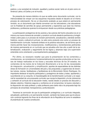 10
padora y una sociedad de inclusión, igualdad y justicia social, tanto en el país como en
América Latina, el Caribe y en el mundo.
Se presenta de manera distinta a lo que se estila como documento curricular, con la
intencionalidad de romper con los esquemas impuestos desde el claustro en el mismo
proceso de colonización. No es un documento acabado ya que estará en permanente
revisión, es un documento que intenta conversar con los educadores y las educadoras
con la finalidad de servirles de apoyo permanente y esperamos que sean los mismos
profesores y profesoras quienes lo enriquezcan desde sus prácticas pedagógicas.
La participación protagónica de los autores y las autoras del hecho educativo es en sí
misma una nueva manera de concebir y construir currículo desde la pertinencia y la legiti-
midad y abre paso a un proceso de revisión permanente, actualizando y dándole sentido
histórico, social y cultural al currículo, no solo como producto sino como un proceso de
transformación curricular, haciendo énfasis en la práctica educativa, de tal forma que la
misma permite hacer las incorporaciones, modificaciones y reorientaciones pertinentes
de manera permanente en un currículo que se actualiza año tras año a partir de la sis-
tematización, evaluación y seguimiento de los logros y alcances bajo una supervisión
entendida como orientación y acompañamiento pedagógico.
Por último, es necesario resaltar que para la presentación de los contenidos y
orientaciones, se consideraron fundamentalmente los aportes producidos en las me-
sas de trabajo realizadas en los liceos y escuelas técnicas de los 24 estados, los
contenidos de los textos de la Colección Bicentenario a la luz de las necesidades
de integración, actualización y simplificación; aportes de especialistas de las distintas
áreas de formación en universidades del país y las propuestas y sugerencias de docen-
tes tutores, tutoras, facilitadores y facilitadoras de la Micromisión Simón Rodríguez. Es
importante destacar el espíritu participativo y protagónico de todos y todas, apostando y
suscribiendo en su conjunto, lo impostergable de la transformación curricular y en espe-
cial la necesidad de una propuesta curricular que recoja la dispersión y le de coherencia
y cohesión al currículo de la educación media, nacido desde un proceso de discusión y
debate colectivo. Estamos seguros y confiamos en el compromiso, la buena voluntad y
la disposición de cada profesor y cada profesora para darle vida a la propuesta bajo los
principios de sinceridad, transparencia y profundización.
Tenemos la convicción de que la participación protagónica y un currículo integrado,
actualizado, pertinente y en permanente revisión, sentarán las bases para que la educa-
ción continúe logrando los fines de la refundación de la República tal como lo establece
el preámbulo de nuestra constitución.
 