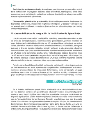 102
Participación socio-comunitaria: Aprendizajes colectivos que se desarrollan a partir
de la participación en proyectos sociales, socio-productivos, tecnológicos, entre otros,
que promuevan la participación protagónica en busca de solución de situaciones proble-
máticas o potencialmente pertinentes.
Observación, planificación y evaluación: Realización permanente de observación
diagnóstica participante, elaboración de planes estratégicos y tácticos y valoración de
los aprendizajes individuales y colectivos de acuerdo a los referentes éticos, procesos y
temas indispensables.
Procesos didácticos de integración de las Unidades de Aprendizaje
Los procesos de observación, planificación, reflexión y evaluación desarrollados para
los temas de conceptualización, sistematización y generalización, permiten fortalecer las
redes de integración del tejido temático de las UA, pero también en el límite de sus aplica-
ciones, permitirían fortalecer las relaciones entre las distintas UA, en tal sentido, se sugiere
que para el área de ciencias naturales, también se lleven a cabo proyectos educativos
interdisciplinarios, que promuevan la vivencia de experiencias indispensables asociadas a
las UA, tales como: seminarios, charlas, foros, visitas técnicas, trabajos de campo, ferias
científicas, entre otras experiencias, surgidas de las necesidades y potencialidades propias
del contexto en el cual se están desarrollando las UA, lo cual permitiría integrarlas, en torno
a los temas indispensables, referentes éticos y procesos indispensables.
Por otra parte, la debida continuidad, pertinencia, participación e interés por parte de
las y los estudiantes en estas experiencias indispensables, puede conducir a la confor-
mación de grupos estables de otras áreas de formación, como por ejemplo, un grupo
estable de astronomía vinculado al área de acción científica, social y comunitaria, o un
grupo estable de huertos escolares vinculado al área de producción de bienes y servicios.
ENFOQUE
EDUCACIÓN FÍSICA
En el proceso de consulta que se realizó en el marco de la transformación curricular,
los y las docentes coinciden en que el área de educación física es fundamental para for-
mar en la salud, tanto individual como colectiva, la cual debe conocerse y practicarse. Va
dirigida a la prevención y debe dársele importancia a la actividad física como herramienta
para la “formación física” del ser humano. También se enfatiza en que esta área debe
brindar oportunidades para promover los valores de respeto a la vida, de reconocimiento
de sí mismos y de sí mismas como personas y como parte de una familia y de una co-
munidad, de revertir antivalores tales como el egoísmo, la desvalorización de la mujer, el
endoracismo, la vergüenza étnica y la subestimación derivada de las diferencias físicas,
 