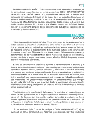 107
Dada la característica PRÁCTICA de la Educación física, la misma se diferencia de
las demás áreas en cuanto a que los temas generadores DEBEN SER SUGERENTES
DE ACTIVIDADES TEÓRICO PRÁCTICAS DE MANERA PERMANENTE, es decir, está
compuesta por sesiones de trabajo en las cuales los y las docentes deben hacer un
esfuerzo de construcción y planificación para que los temas generadores, los tejidos te-
máticos y los referentes teórico prácticos se aprendan desde el hacer y el convivir, que
involucren el movimiento físico, la teoría y la reflexión, siempre con énfasis en la con-
ciencia y el conocimiento por parte de sus estudiantes del qué, por qué y para qué de las
actividades que están realizando.
ENFOQUE
LENGUA
Tal como lo establece el artículo 107 de la CRBV, la lengua es de obligatorio estudio en el
sistema educativo venezolano. En esta área de formación se abordará tomando en cuenta
que en nuestra sociedad multiétnica y pluricultural existen lenguas maternas distintas.
Es necesario fomentar el reconocimiento de la diversidad cultural en la comunicación
humana de nuestro país. El área de Lengua tiene como propósito generar un proceso de
transformación de los y las estudiantes y de sus realidades a través del conocimiento y
reconocimiento de la lengua materna con respeto a la diversidad de lenguas en nuestra
sociedad multiétnica y pluricultural.
El área de formación está orientada a aprender a desenvolverse en la escritura y la
lectura, comunicándose, comprendiendo y expresándose para hacerse más humano, para
aprender a conocer, convivir, resolver problemas y transformar la realidad, asumiendo
una postura con conciencia crítica, accionando de manera protagónica y participativa,
comprometiéndose en la construcción de un mundo de convivencia de culturas, más
justo y asumiendo una postura corresponsable en la preservación de la vida en el planeta.
Les corresponde a los y las docentes acompañar a los y las estudiantes a que consigan
su sitio en la vida, disfruten la vida a plenitud desde la comprensión y la comunicación
intercultural donde la lengua les permita ser útiles a sí mismos, a sí mismas y a la sociedad
donde se desenvuelven.
Tradicionalmente, la enseñanza de la lengua se ha convertido en una acción que se
lleva a cabo en y para el aula. En la mayoría de los casos, se realizan clases expositivas,
donde el y la docentes dan información, explican contenidos gramaticales de forma
aislada o generan exposiciones por parte de los y las estudiantes. En la actualidad, los
enfoques de la enseñanza de la lengua se alejan de estas prácticas, lo que redunda en
la necesidad de un cambio de enfoque, lógica y método.
En los resultados de la Consulta Nacional por la Calidad de la Educación (2014), se
evidenció un clamor generalizado por hacer las cosas distintas, los y las estudiantes
 