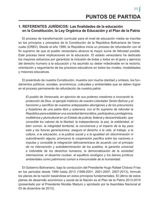 11
PUNTOS DE PARTIDA
1. REFERENTES JURÍDICOS: Las finalidades de la educación
en la Constitución, la Ley Orgánica de Educación y el Plan de la Patria
El proceso de transformación curricular para el nivel de educación media se inscribe
en los principios y preceptos de la Constitución de la República Bolivariana de Vene-
zuela (CRBV). Desde el año 1999, la República inicia un proceso de refundación con el
fin supremo de que el pueblo venezolano alcance la mayor suma de felicidad posible.
Este proceso tiene implicaciones en la educación. El estado venezolano ha dedicado
los mayores esfuerzos por garantizar la inclusión de todas y todos en el goce y ejercicio
del derecho humano a la educación y ha asumido su deber indeclinable en la rectoría,
orientación y seguimiento de los procesos educativos en todos los niveles, modalidades
y misiones educativas.
El preámbulo de nuestra Constitución, muestra con mucha claridad y síntesis, los fun-
damentos políticos, sociales, económicos, culturales y ambientales que se deben lograr
en el proceso permanente de refundación de nuestra patria:
El pueblo de Venezuela, en ejercicio de sus poderes creadores e invocando la
protección de Dios, el ejemplo histórico de nuestro Libertador Simón Bolívar y el
heroísmo y sacrificio de nuestros antepasados aborígenes y de los precursores
y forjadores de una patria libre y soberana; con el fin supremo de refundar la
República para establecer una sociedad democrática, participativa y protagónica,
multiétnica y pluricultural en un Estado de justicia, federal y descentralizado, que
consolide los valores de la libertad, la independencia, la paz, la solidaridad, el
bien común, la integridad territorial, la convivencia y el imperio de la ley para
esta y las futuras generaciones; asegure el derecho a la vida, al trabajo, a la
cultura, a la educación, a la justicia social y a la igualdad sin discriminación ni
subordinación alguna; promueva la cooperación pacífica entre las naciones e
impulse y consolide la integración latinoamericana de acuerdo con el principio
de no intervención y autodeterminación de los pueblos, la garantía universal
e indivisible de los derechos humanos, la democratización de la sociedad
internacional, el desarme nuclear, el equilibrio ecológico y los bienes jurídicos
ambientales como patrimonio común e irrenunciable de la humanidad.
El Gobierno Bolivariano, bajo la conducción del Presidente Hugo Rafael Chávez Frías
en los períodos desde 1999 hasta 2013 (1999-2001; 2001-2007; 2007-2013), formuló
los planes de la nación basándose en estos principios fundamentales. El último de estos
planes de desarrollo económico y social de la Nación es el Plan de la Patria 2013-2019
(presentado por el Presidente Nicolás Maduro y aprobado por la Asamblea Nacional el
03 de diciembre de 2013).
 